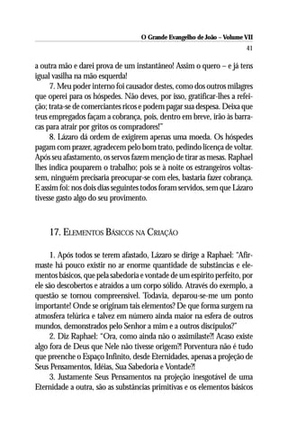 O Grande Evangelho de João – Volume VII
                                                                        41

a outra mão e darei prova de um instantâneo! Assim o quero – e já tens
igual vasilha na mão esquerda!
     7. Meu poder interno foi causador destes, como dos outros milagres
que operei para os hóspedes. Não deves, por isso, gratificar-lhes a refei-
ção; trata-se de comerciantes ricos e podem pagar sua despesa. Deixa que
teus empregados façam a cobrança, pois, dentro em breve, irão às barra-
cas para atrair por gritos os compradores!”
     8. Lázaro dá ordem de exigirem apenas uma moeda. Os hóspedes
pagam com prazer, agradecem pelo bom trato, pedindo licença de voltar.
Após seu afastamento, os servos fazem menção de tirar as mesas. Raphael
lhes indica pouparem o trabalho; pois se à noite os estrangeiros voltas-
sem, ninguém precisaria preocupar-se com eles, bastaria fazer cobrança.
E assim foi: nos dois dias seguintes todos foram servidos, sem que Lázaro
tivesse gasto algo do seu provimento.



    17. ELEMENTOS BÁSICOS NA CRIAÇÃO

     1. Após todos se terem afastado, Lázaro se dirige a Raphael: “Afir-
maste há pouco existir no ar enorme quantidade de substâncias e ele-
mentos básicos, que pela sabedoria e vontade de um espírito perfeito, por
ele são descobertos e atraídos a um corpo sólido. Através do exemplo, a
questão se tornou compreensível. Todavia, deparou-se-me um ponto
importante! Onde se originam tais elementos? De que forma surgem na
atmosfera telúrica e talvez em número ainda maior na esfera de outros
mundos, demonstrados pelo Senhor a mim e a outros discípulos?”
     2. Diz Raphael: “Ora, como ainda não o assimilaste?! Acaso existe
algo fora de Deus que Nele não tivesse origem?! Porventura não é tudo
que preenche o Espaço Infinito, desde Eternidades, apenas a projeção de
Seus Pensamentos, Idéias, Sua Sabedoria e Vontade?!
     3. Justamente Seus Pensamentos na projeção inesgotável de uma
Eternidade a outra, são as substâncias primitivas e os elementos básicos
 