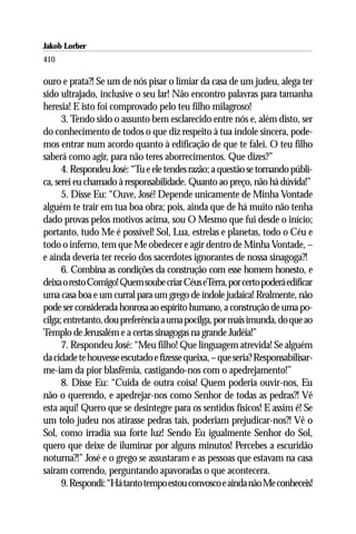 Jakob Lorber
410

ouro e prata?! Se um de nós pisar o limiar da casa de um judeu, alega ter
sido ultrajado, inclusive o seu lar! Não encontro palavras para tamanha
heresia! E isto foi comprovado pelo teu filho milagroso!
      3. Tendo sido o assunto bem esclarecido entre nós e, além disto, ser
do conhecimento de todos o que diz respeito à tua índole sincera, pode-
mos entrar num acordo quanto à edificação de que te falei. O teu filho
saberá como agir, para não teres aborrecimentos. Que dizes?”
      4. Respondeu José: “Tu e ele tendes razão; a questão se tornando públi-
ca, serei eu chamado à responsabilidade. Quanto ao preço, não há dúvida!”
      5. Disse Eu: “Ouve, José! Depende unicamente de Minha Vontade
alguém te trair em tua boa obra; pois, ainda que de há muito não tenha
dado provas pelos motivos acima, sou O Mesmo que fui desde o início;
portanto, tudo Me é possível! Sol, Lua, estrelas e planetas, todo o Céu e
todo o inferno, tem que Me obedecer e agir dentro de Minha Vontade, –
e ainda deveria ter receio dos sacerdotes ignorantes de nossa sinagoga?!
      6. Combina as condições da construção com esse homem honesto, e
deixa o resto Comigo! Quem soube criar Céus eTerra, por certo poderá edificar
uma casa boa e um curral para um grego de índole judaica! Realmente, não
pode ser considerada honrosa ao espírito humano, a construção de uma po-
cilga; entretanto, dou preferência a uma pocilga, por mais imunda, do que ao
Templo de Jerusalém e a certas sinagogas na grande Judéia!”
      7. Respondeu José: “Meu filho! Que linguagem atrevida! Se alguém
da cidade te houvesse escutado e fizesse queixa, – que seria? Responsabilisar-
me-iam da pior blasfêmia, castigando-nos com o apedrejamento!”
      8. Disse Eu: “Cuida de outra coisa! Quem poderia ouvir-nos, Eu
não o querendo, e apedrejar-nos como Senhor de todas as pedras?! Vê
esta aqui! Quero que se desintegre para os sentidos físicos! E assim é! Se
um tolo judeu nos atirasse pedras tais, poderiam prejudicar-nos?! Vê o
Sol, como irradia sua forte luz! Sendo Eu igualmente Senhor do Sol,
quero que deixe de iluminar por alguns minutos! Percebes a escuridão
noturna?!” José e o grego se assustaram e as pessoas que estavam na casa
sairam correndo, perguntando apavoradas o que acontecera.
      9. Respondi: “Há tanto tempo estou convosco e ainda não Me conheceis!
 