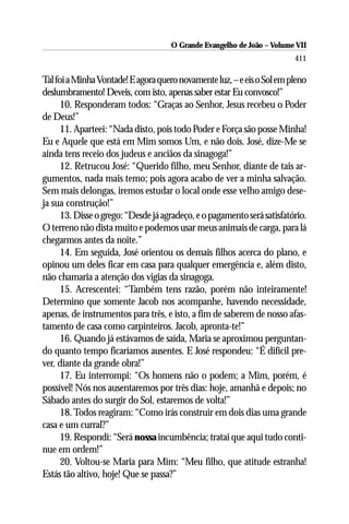 O Grande Evangelho de João – Volume VII
                                                                         411

Tal foi a Minha Vontade! E agora quero novamente luz, – e eis o Sol em pleno
deslumbramento! Deveis, com isto, apenas saber estar Eu convosco!”
      10. Responderam todos: “Graças ao Senhor, Jesus recebeu o Poder
de Deus!”
      11. Aparteei: “Nada disto, pois todo Poder e Força são posse Minha!
Eu e Aquele que está em Mim somos Um, e não dois. José, dize-Me se
ainda tens receio dos judeus e anciãos da sinagoga!”
      12. Retrucou José: “Querido filho, meu Senhor, diante de tais ar-
gumentos, nada mais temo; pois agora acabo de ver a minha salvação.
Sem mais delongas, iremos estudar o local onde esse velho amigo dese-
ja sua construção!”
      13. Disse o grego: “Desde já agradeço, e o pagamento será satisfatório.
O terreno não dista muito e podemos usar meus animais de carga, para lá
chegarmos antes da noite.”
      14. Em seguida, José orientou os demais filhos acerca do plano, e
opinou um deles ficar em casa para qualquer emergência e, além disto,
não chamaria a atenção dos vigias da sinagoga.
      15. Acrescentei: “Também tens razão, porém não inteiramente!
Determino que somente Jacob nos acompanhe, havendo necessidade,
apenas, de instrumentos para três, e isto, a fim de saberem de nosso afas-
tamento de casa como carpinteiros. Jacob, apronta-te!”
      16. Quando já estávamos de saída, Maria se aproximou perguntan-
do quanto tempo ficaríamos ausentes. E José respondeu: “É difícil pre-
ver, diante da grande obra!”
      17. Eu interrompi: “Os homens não o podem; a Mim, porém, é
possível! Nós nos ausentaremos por três dias: hoje, amanhã e depois; no
Sábado antes do surgir do Sol, estaremos de volta!”
      18. Todos reagiram: “Como irás construir em dois dias uma grande
casa e um curral?”
      19. Respondi: “Será nossa incumbência; tratai que aqui tudo conti-
nue em ordem!”
      20. Voltou-se Maria para Mim: “Meu filho, que atitude estranha!
Estás tão altivo, hoje! Que se passa?”
 