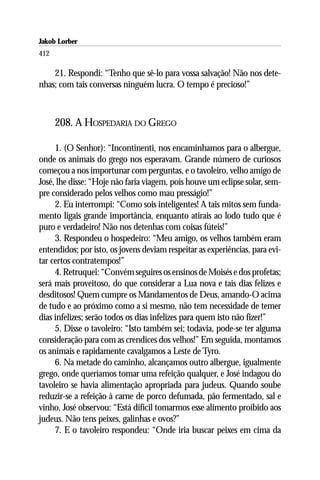 Jakob Lorber
412

    21. Respondi: “Tenho que sê-lo para vossa salvação! Não nos dete-
nhas; com tais conversas ninguém lucra. O tempo é precioso!”



      208. A HOSPEDARIA DO GREGO

     1. (O Senhor): “Incontinenti, nos encaminhamos para o albergue,
onde os animais do grego nos esperavam. Grande número de curiosos
começou a nos importunar com perguntas, e o tavoleiro, velho amigo de
José, lhe disse: “Hoje não faria viagem, pois houve um eclipse solar, sem-
pre considerado pelos velhos como mau presságio!”
     2. Eu interrompi: “Como sois inteligentes! A tais mitos sem funda-
mento ligais grande importância, enquanto atirais ao lodo tudo que é
puro e verdadeiro! Não nos detenhas com coisas fúteis!”
     3. Respondeu o hospedeiro: “Meu amigo, os velhos também eram
entendidos; por isto, os jovens deviam respeitar as experiências, para evi-
tar certos contratempos!”
     4. Retruquei: “Convém seguires os ensinos de Moisés e dos profetas;
será mais proveitoso, do que considerar a Lua nova e tais dias felizes e
desditosos! Quem cumpre os Mandamentos de Deus, amando-O acima
de tudo e ao próximo como a si mesmo, não tem necessidade de temer
dias infelizes; serão todos os dias infelizes para quem isto não fizer!”
     5. Disse o tavoleiro: “Isto também sei; todavia, pode-se ter alguma
consideração para com as crendices dos velhos!” Em seguida, montamos
os animais e rapidamente cavalgamos a Leste de Tyro.
     6. Na metade do caminho, alcançamos outro albergue, igualmente
grego, onde queríamos tomar uma refeição qualquer, e José indagou do
tavoleiro se havia alimentação apropriada para judeus. Quando soube
reduzir-se a refeição à carne de porco defumada, pão fermentado, sal e
vinho, José observou: “Está difícil tomarmos esse alimento proibido aos
judeus. Não tens peixes, galinhas e ovos?”
     7. E o tavoleiro respondeu: “Onde iria buscar peixes em cima da
 
