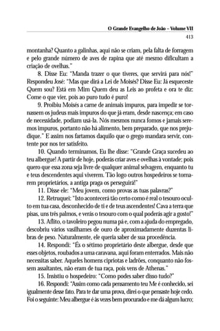 O Grande Evangelho de João – Volume VII
                                                                         413

montanha? Quanto a galinhas, aqui não se criam, pela falta de forragem
e pelo grande número de aves de rapina que até mesmo dificultam a
criação de ovelhas.”
     8. Disse Eu: “Manda trazer o que tiveres, que servirá para nós!”
Respondeu José: “Mas que dirá a Lei de Moisés? Disse Eu: Já esqueceste
Quem sou? Está em Mim Quem deu as Leis ao profeta e ora te diz:
Come o que vier, pois ao puro tudo é puro!
     9. Proibiu Moisés a carne de animais impuros, para impedir se tor-
nassem os judeus mais impuros do que já eram, desde nascença; em caso
de necessidade, podiam usá-la. Nós mesmos nunca fomos e jamais sere-
mos impuros, portanto não há alimento, bem preparado, que nos preju-
dique.” E assim nos fartamos daquilo que o grego mandara servir, con-
tente por nos ter satisfeito.
     10. Quando terminamos, Eu lhe disse: “Grande Graça sucedeu ao
teu albergue! A partir de hoje, poderás criar aves e ovelhas à vontade; pois
quero que essa zona seja livre de qualquer animal selvagem, enquanto tu
e teus descendentes aqui viverem. Tão logo outros hospedeiros se torna-
rem proprietários, a antiga praga os perseguirá!”
     11. Disse ele: “Meu jovem, como provas as tuas palavras?”
     12. Retruquei: “Isto acontecerá tão certo como é real o tesouro ocul-
to em tua casa, desconhecido de ti e de teus ascendentes! Cava a terra que
pisas, uns três palmos, e verás o tesouro com o qual poderás agir a gosto!”
     13. Aflito, o tavoleiro pegou numa pá e, com a ajuda do empregado,
descobriu vários vasilhames de ouro de aproximadamente duzentas li-
bras de peso. Naturalmente, ele queria saber de sua procedência.
     14. Respondi: “És o sétimo proprietário deste albergue, desde que
esses objetos, roubados a uma caravana, aqui foram enterrados. Mais não
necessitas saber. Aqueles homens cipriotas e ladrões, conquanto não fos-
sem assaltantes, não eram de tua raça, pois vens de Athenas.”
     15. Insistiu o hospedeiro: “Como podes saber disso tudo?”
     16. Respondi: “Assim como cada pensamento teu Me é conhecido, sei
igualmente desse fato. Para te dar uma prova, direi o que pensaste hoje cedo.
Foi o seguinte: Meu albergue é às vezes bem procurado e me dá algum lucro;
 