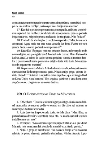 Jakob Lorber
414

se encontrasse um comprador que me desse a importância necessária à com-
pra de um melhor em Tyro, seria o que mais desejo neste mundo!”
      17. Esse foi o primeiro pensamento; em seguida, refletiste se convi-
nha expô-lo à tua mulher. Concluiste não ser oportuno, pois ela poderia
impacientar-se, exigindo pronta realização do teu plano. Não foi isto?”
      18. Exaltado de admiração, o tavoleiro respondeu: “Mas, isto nunca
aconteceu! Agora creio ser esta zona saneada das feras! Fizeste-me um
grande favor, – como poderei recompensar-te?”
      19. Disse Eu: “És pagão, mas não crês nos deuses, informando-te de
nossa religião, no que agiste bem! Aconselho-te crer no Deus Único dos
judeus, amá-Lo acima de tudo e ao teu próximo como a ti mesmo; faze-
lhe o que razoavelmente possas dele exigir e terás feito tudo. Não neces-
sito de pagamento material!”
      20. Perplexo com a Minha Atitude desinteressada, o hospedeiro não
queria aceitar dinheiro pelo nosso gasto. Nosso amigo grego, porém, in-
sistiu dizendo: “Distribui o supérfluo entre os pobres, que serás agradável
ao Deus Único e aos homens!” Em seguida, partimos e uma hora antes
do pôr-do-sol, chegávamos ao nosso destino.



      209. O ENSINAMENTO NO CUME DA MONTANHA

     1. (O Senhor): “Tratava-se de um lugarejo antigo, numa considerá-
vel montanha, de onde se podia ver o mar, em dia claro. Ali estavam as
construções bastante avariadas.
     2. Após José ter inspecionado tudo, ele Me disse: “Meu filho, se
pretendermos demolir e construir tudo isto, de modo natural teremos
trabalho para um ano!”
     3. Retruquei: “Não alimentes preocupações! Dar-se-á o que disse!
Mas não hoje nem amanhã; depois de amanhã estará tudo pronto.”
     4. Nisto, o grego se manifestou: “Era do meu desejo servir-vos uma
refeição de peixe, alimento preferido dos judeus. Minha situação é, po-
 