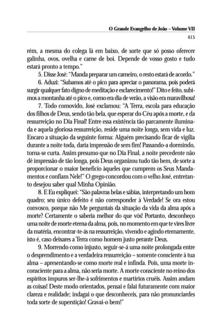O Grande Evangelho de João – Volume VII
                                                                          415

rém, a mesma do colega lá em baixo, de sorte que só posso oferecer
galinha, ovos, ovelha e carne de boi. Depende de vosso gosto e tudo
estará pronto a tempo.”
      5. Disse José: “Manda preparar um carneiro, o resto estará de acordo.”
      6. Aduzi: “Subamos até o pico para apreciar o panorama, pois poderá
surgir qualquer fato digno de meditação e esclarecimento!” Dito e feito, subi-
mos a montanha até o pico e, como era dia de verão, a visão era maravilhosa!
      7. Todo comovido, José exclamou: “A Terra, escola para educação
dos filhos de Deus, sendo tão bela, que esperar do Céu após a morte, e da
ressurreição no Dia Final! Entre essa existência tão parcamente ilumina-
da e aquela gloriosa ressurreição, reside uma noite longa, sem vida e luz.
Encaro a situação da seguinte forma: Alguém precisando ficar de vigília
durante a noite toda, daria impressão de sem fim! Passando-a dormindo,
torna-se curta. Assim presumo que no Dia Final, a noite precedente não
dê impressão de tão longa, pois Deus organizou tudo tão bem, de sorte a
proporcionar o maior benefício àqueles que cumprem os Seus Manda-
mentos e confiam Nele!” O grego concordou com o velho José, entretan-
to desejou saber qual Minha Opinião.
      8. E Eu expliquei: “São palavras belas e sábias, interpretando um bom
quadro; seu único defeito é não corresponder à Verdade! Se ora estou
convosco, porque não Me perguntais da situação da vida da alma após a
morte? Certamente o saberia melhor do que vós! Portanto, desconheço
uma noite de morte eterna da alma, pois, no momento em que te vires livre
da matéria, encontrar-te-ás na ressurreição, vivendo e agindo eternamente,
isto é, caso deixares a Terra como homem justo perante Deus.
      9. Morrendo como injusto, seguir-se-á uma noite prolongada entre
o desprendimento e a verdadeira ressurreição – somente consciente à tua
alma – apresentando-se como morte real e infinda. Pois, uma morte in-
consciente para a alma, não seria morte. A morte consciente no reino dos
espíritos impuros ser-lhe-á sofrimentos e martírios cruéis. Assim andam
as coisas! Deste modo orientados, pensai e falai futuramente com maior
clareza e realidade; indagai o que desconheceis, para não pronunciardes
toda sorte de superstição! Gravai-o bem!”
 