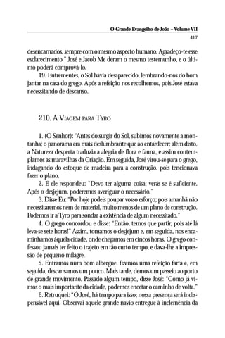 O Grande Evangelho de João – Volume VII
                                                                       417

desencarnados, sempre com o mesmo aspecto humano. Agradeço-te esse
esclarecimento.” José e Jacob Me deram o mesmo testemunho, e o últi-
mo poderá comprová-lo.
     19. Entrementes, o Sol havia desaparecido, lembrando-nos do bom
jantar na casa do grego. Após a refeição nos recolhemos, pois José estava
necessitando de descanso.



    210. A VIAGEM PARA TYRO

     1. (O Senhor): “Antes do surgir do Sol, subimos novamente a mon-
tanha; o panorama era mais deslumbrante que ao entardecer; além disto,
a Natureza desperta traduzia a alegria de flora e fauna, e assim contem-
plamos as maravilhas da Criação. Em seguida, José virou-se para o grego,
indagando do estoque de madeira para a construção, pois tencionava
fazer o plano.
     2. E ele respondeu: “Devo ter alguma coisa; verás se é suficiente.
Após o desjejum, poderemos averiguar o necessário.”
     3. Disse Eu: “Por hoje podeis poupar vosso esforço; pois amanhã não
necessitaremos nem de material, muito menos de um plano de construção.
Podemos ir a Tyro para sondar a existência de algum necessitado.”
     4. O grego concordou e disse: “Então, temos que partir, pois até lá
leva-se sete horas!” Assim, tomamos o desjejum e, em seguida, nos enca-
minhamos àquela cidade, onde chegamos em cincos horas. O grego con-
fessou jamais ter feito o trajeto em tão curto tempo, e dava-lhe a impres-
são de pequeno milagre.
     5. Entramos num bom albergue, fizemos uma refeição farta e, em
seguida, descansamos um pouco. Mais tarde, demos um passeio ao porto
de grande movimento. Passado algum tempo, disse José: “Como já vi-
mos o mais importante da cidade, podemos encetar o caminho de volta.”
     6. Retruquei: “Ó José, há tempo para isso; nossa presença será indis-
pensável aqui. Observai aquele grande navio entregue à inclemência da
 
