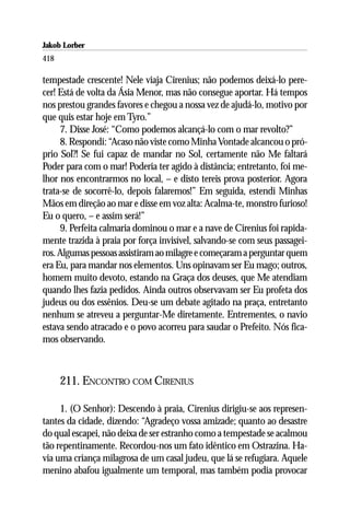 Jakob Lorber
418

tempestade crescente! Nele viaja Cirenius; não podemos deixá-lo pere-
cer! Está de volta da Ásia Menor, mas não consegue aportar. Há tempos
nos prestou grandes favores e chegou a nossa vez de ajudá-lo, motivo por
que quis estar hoje em Tyro.”
     7. Disse José: “Como podemos alcançá-lo com o mar revolto?”
     8. Respondi: “Acaso não viste como Minha Vontade alcancou o pró-
prio Sol?! Se fui capaz de mandar no Sol, certamente não Me faltará
Poder para com o mar! Poderia ter agido à distância; entretanto, foi me-
lhor nos encontrarmos no local, – e disto tereis prova posterior. Agora
trata-se de socorrê-lo, depois falaremos!” Em seguida, estendi Minhas
Mãos em direção ao mar e disse em voz alta: Acalma-te, monstro furioso!
Eu o quero, – e assim será!”
     9. Perfeita calmaria dominou o mar e a nave de Cirenius foi rapida-
mente trazida à praia por força invisível, salvando-se com seus passagei-
ros. Algumas pessoas assistiram ao milagre e começaram a perguntar quem
era Eu, para mandar nos elementos. Uns opinavam ser Eu mago; outros,
homem muito devoto, estando na Graça dos deuses, que Me atendiam
quando lhes fazia pedidos. Ainda outros observavam ser Eu profeta dos
judeus ou dos essênios. Deu-se um debate agitado na praça, entretanto
nenhum se atreveu a perguntar-Me diretamente. Entrementes, o navio
estava sendo atracado e o povo acorreu para saudar o Prefeito. Nós fica-
mos observando.



      211. ENCONTRO COM CIRENIUS

     1. (O Senhor): Descendo à praia, Cirenius dirigiu-se aos represen-
tantes da cidade, dizendo: “Agradeço vossa amizade; quanto ao desastre
do qual escapei, não deixa de ser estranho como a tempestade se acalmou
tão repentinamente. Recordou-nos um fato idêntico em Ostrazina. Ha-
via uma criança milagrosa de um casal judeu, que lá se refugiara. Aquele
menino abafou igualmente um temporal, mas também podia provocar
 