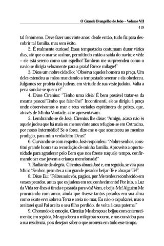 O Grande Evangelho de João – Volume VII
                                                                          419

tal fenômeno. Deve fazer uns vinte anos; desde então, tudo fiz para des-
cobrir tal família, mas sem êxito.
      2. É realmente curioso! Essas tempestades costumam durar vários
dias, até que o mar se acalme, permitindo então a saída do navio; e vêde
– ele está sereno como um espelho! Também me surpreendeu como o
navio se dirigia velozmente para a praia! Parece milagre!”
      3. Disse um nobre cidadão: “Observa aqueles homens na praça. Um
deles estendeu as mãos mandando a tempestade serenar e ela obedeceu.
Julgamos ser profeta dos judeus, em virtude de sua veste judaica. Valia a
pena sondar-se quem é!”
      4. Disse Cirenius: “Tenho uma idéia! É bem possível tratar-se da
mesma pessoa! Tenho que falar-lhe!” Incontinenti, ele se dirigiu à praça
onde observávamos o mar e seus variados espécimens de peixes, que,
através de Minha Vontade, aí se apresentavam.
      5. Lembrando-se de José, Cirenius lhe disse: “Amigo, acaso não és
aquele judeu que há mais ou menos vinte anos refugiou-se em Ostrazina,
por nosso intermédio? Se o fores, dize-me o que aconteceu ao menino
prodígio, para mim verdadeiro Deus!”
      6. Curvando-se com respeito, José respondeu: “Nobre senhor, cons-
titui grande honra tua recordação de minha família. Aproveito a oportu-
nidade para agradecer pelo Bem que nos fizeste naquele tempo, confir-
mando ser esse jovem a criança mencionada!”
      7. Radiante de alegria, Cirenius abraça José e, em seguida, se vira para
Mim: “Senhor, permites a um grande pecador beijar-Te e abraçar-Te?”
      8. Disse Eu: “Felizes sois vós, pagãos, por Me terdes reconhecido em
vossos pecados, antes que os judeus em seu conhecimento! Por isto, a Luz
da Vida ser-lhes-á tirada e passada para vós! Vem, e beija-Me! Alguém Me
procurando com amor, ainda que tivesse tantos pecados em sua alma
como existe erva sobre a Terra e areia no mar, Eu não o expulsarei, mas o
aceitarei qual Pai aceita o seu filho perdido, de volta à casa paterna!”
      9. Chorando de emoção, Cirenius Me abraçou e beijou com enterneci-
mento; em seguida, Me agradeceu o milagroso socorro, e nos convidou para
a sua residência, pois desejava saber o que ocorrera em todo esse tempo.
 