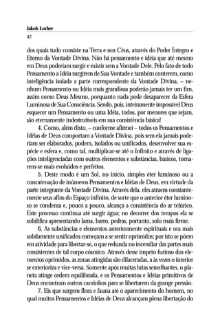 Jakob Lorber
42

dos quais tudo consiste na Terra e nos Céus, através do Poder Íntegro e
Eterno da Vontade Divina. Não há pensamento e idéia que até mesmo
em Deus poderiam surgir e existir sem a Vontade Dele. Pelo fato de todo
Pensamento a Idéia surgirem de Sua Vontade e também conterem, como
inteligência isolada a parte correspondente da Vontade Divina, – ne-
nhum Pensamento ou Idéia mais grandiosa poderão jamais ter um fim,
assim como Deus Mesmo, porquanto nada pode desaparecer da Esfera
Luminosa de Sua Consciência. Sendo, pois, inteiramente impossível Deus
esquecer um Pensamento ou uma Idéia, todos, por menores que sejam,
são eternamente indestrutíveis em sua consistência básica!
     4. Como, além disto, – conforme afirmei – todos os Pensamentos e
Idéias de Deus comportam a Vontade Divina, pois sem ela jamais pode-
riam ser elaborados, podem, isolados ou unificados, desenvolver sua es-
pécie e esfera e, como tal, multiplicar-se até o Infinito e através de liga-
ções inteligenciadas com outros elementos e substâncias, básicos, torna-
rem-se mais evoluídos e perfeitos.
     5. Deste modo é um Sol, no início, simples éter luminoso ou a
concatenação de inúmeros Pensamentos e Idéias de Deus, em virtude da
parte integrante da Vontade Divina. Através dela, eles atraem constante-
mente seus afins do Espaço infinito, de sorte que o anterior éter lumino-
so se condensa e, pouco a pouco, alcança a consistência do ar telúrico.
Este processo continua até surgir água; no decorrer dos tempos ela se
solidifica apresentando lama, barro, pedras, portanto, solo mais firme.
     6. As substâncias e elementos anteriormente espirituais e ora mais
solidamente unificados começam a se sentir oprimidos; por isto se põem
em atividade para libertar-se, o que redunda no incendiar das partes mais
consistentes de tal corpo cósmico. Através desse ímpeto furioso dos ele-
mentos oprimidos, as zonas atingidas são dilaceradas, a às vezes o interior
se exterioriza e vice-versa. Somente após muitas lutas semelhantes, o pla-
neta atinge ordem equilibrada, e os Pensamentos e Idéias primitivos de
Deus encontram outros caminhos para se libertarem da grange pressão.
     7. Eis que surgem flora e fauna até o aparecimento do homem, no
qual muitos Pensamentos e Idéias de Deus alcançam plena libertação do
 