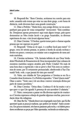 Jakob Lorber
420

     10. Respondi-lhe: “Bom Cirenius, aceitamos teu convite para esta
noite; amanhã cedo temos que estar na casa deste grego, a sete horas de
distância, onde devemos fazer uma grande construção.”
     11. Disse o Prefeito: “Muito bem, meu amigo divino; eu vos acom-
panharei para gozar de vossa companhia!” Acrescentei: “Está combina-
do. Desejamos apenas permanecer aqui mais algum tempo, pois quero
demonstrar ao Meu irmão Jacob e ao grego Anastokles, os diversos
espécimens do mar, e isto levará algumas horas.”
     12. Disse Cirenius: “Ó Senhor, queria tomar parte e chamar aquelas
pessoas que me esperam no porto!”
     13. Respondi: “Deixa-as vir aqui, é o melhor local para tanto!” O
grupo, cerca de setenta pessoas, se postou à borda da sacada rochosa e
dentro em pouco, começou a se extasiar com o surgimento de raros ani-
mais marinhos.
     14. Cirenius exclamou: “Oh, fantasia infinita de um Deus Verda-
deiro! Plenitude de Pensamentos de Deus incorporados! Que colossos de
monstros marinhos surgem atraídos pelo Poder Criador! Há mais de
uma hora dura o espetáculo e não se prevê o fim! Nós nem os conhece-
mos de nome, por Ti certamente pronunciado, obedecendo à Tua Cha-
mada! Vede, vede, o que jamais foi visto por mortal!”
     15. Nisto, um cidadão de Tyro perguntou a Cirenius se era Eu o
Causador desse fenômeno. E o Prefeito respondeu: “Claro! Quem mais?”
Disse o outro: “Neste caso é ele um deus e merece veneração divina por
parte de nossos sacerdotes.”
     16. Disse Cirenius: “Deixa disso. Conheço-O de há muito e sei o
que quer e o que Lhe agrada! A presença de um sacerdote O afastaria.”
     17. Nisto, começaram a passar em fila diversas espécies de crustáce-
os e Cirenius expressou o desejo de guardar algumas conchas, para recor-
dação desse dia milagroso.
     18. Disse-lhe Eu: “Manda descer um empregado num bote, que Eu lhe
apontarei quais as peças já maduras, que podem ser tiradas!” Assim aconte-
ceu. Em poucos instantes, três barcos passaram pela rocha, e os hábeis pesca-
dores recolheram as peças por Mim apontadas, enchendo as embarcações.
 