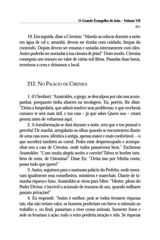 O Grande Evangelho de João – Volume VII
                                                                       421

    19. Em seguida, disse a Cirenius: “Manda-as colocar durante a noite
em àgua de cal e, amanhã, devem ser tiradas com cuidado, limpas do
conteúdo. Depois devem ser enxutas e untadas internamente com óleo.
Assim poderão ser anexadas à tua câmara de jóias!” Deste modo, Cirenius
conseguiu um tesouro no valor de várias mil libras. Passadas duas horas,
terminou a cena e deixamos o local.



    212. NO PALÁCIO DE CIRENIUS

      1. (O Senhor): “Anastokles, o grego, se desculpou por não nos acom-
panhar, porquanto tinha afazeres na tavolagem. Eu, porém, lhe disse:
“Deixa a hospedaria, que saberá resolver seus problemas; o que receberás
conosco te será mais útil, e tua casa – já que sabes Quem sou – estará
pronta antes de voltarmos aqui.
      2. A transformação se dará durante a noite, sem que o teu pessoal o
perceba! De manhã, arregalarão os olhos quando se encontrarem diante
de uma casa nova, idêntica à antiga, apenas maior e mais confortável, – o
que sucederá também ao curral. Podes estar despreocupado e acompa-
nhar-nos a casa de Cirenius, onde todos passaremos bem.” Exclamou
Anastokles: “Com muita alegria aceito o convite! Talvez se lembre tam-
bém de mim, de Ostrazina!” Disse Eu: “Deixa isso por Minha conta;
posso tudo que quero!”
      3. Assim, seguimos para o suntuoso palácio do Prefeito, onde mora-
vam igualmente seus conselheiros, ministros e marechais. Diante de ta-
manha riqueza e luxo, Anastokles se virou para Mim: “Mestre, pleno do
Poder Divino, é incrível o acúmulo de tesouros de um, quando milhares
passam privações!”
      4. Eu respondi: “Assim é melhor; pois se todos tivessem riquezas
tais, elas não teriam valor, os homens perderiam em breve o estímulo ao
trabalho e, no final, passariam a viver como animais. Somente fome e
sede os levariam à ação; todo o resto perderia atração e zelo. Se riquezas
 