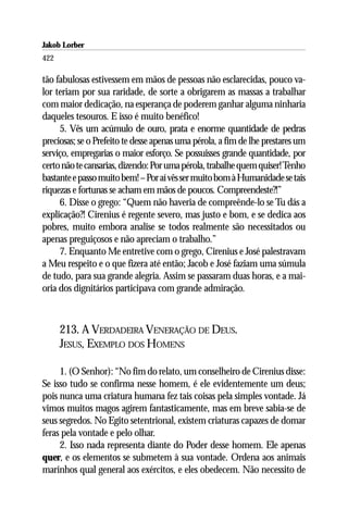 Jakob Lorber
422

tão fabulosas estivessem em mãos de pessoas não esclarecidas, pouco va-
lor teriam por sua raridade, de sorte a obrigarem as massas a trabalhar
com maior dedicação, na esperança de poderem ganhar alguma ninharia
daqueles tesouros. E isso é muito benéfico!
     5. Vês um acúmulo de ouro, prata e enorme quantidade de pedras
preciosas; se o Prefeito te desse apenas uma pérola, a fim de lhe prestares um
serviço, empregarias o maior esforço. Se possuisses grande quantidade, por
certo não te cansarias, dizendo: Por uma pérola, trabalhe quem quiser! Tenho
bastante e passo muito bem! – Por aí vês ser muito bom à Humanidade se tais
riquezas e fortunas se acham em mãos de poucos. Compreendeste?!”
     6. Disse o grego: “Quem não haveria de compreênde-lo se Tu dás a
explicação?! Cirenius é regente severo, mas justo e bom, e se dedica aos
pobres, muito embora analise se todos realmente são necessitados ou
apenas preguiçosos e não apreciam o trabalho.”
     7. Enquanto Me entretive com o grego, Cirenius e José palestravam
a Meu respeito e o que fizera até então; Jacob e José faziam uma súmula
de tudo, para sua grande alegria. Assim se passaram duas horas, e a mai-
oria dos dignitários participava com grande admiração.



      213. A VERDADEIRA VENERAÇÃO DE DEUS.
      JESUS, EXEMPLO DOS HOMENS

     1. (O Senhor): “No fim do relato, um conselheiro de Cirenius disse:
Se isso tudo se confirma nesse homem, é ele evidentemente um deus;
pois nunca uma criatura humana fez tais coisas pela simples vontade. Já
vimos muitos magos agirem fantasticamente, mas em breve sabia-se de
seus segredos. No Egito setentrional, existem criaturas capazes de domar
feras pela vontade e pelo olhar.
     2. Isso nada representa diante do Poder desse homem. Ele apenas
quer, e os elementos se submetem à sua vontade. Ordena aos animais
marinhos qual general aos exércitos, e eles obedecem. Não necessito de
 