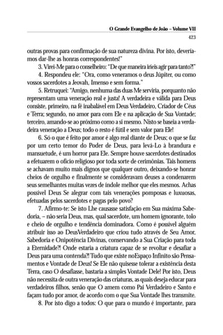 O Grande Evangelho de João – Volume VII
                                                                          423

outras provas para confirmação de sua natureza divina. Por isto, devería-
mos dar-lhe as honras correspondentes!”
     3. Virei-Me para o conselheiro: “De que maneira iríeis agir para tanto?!”
     4. Respondeu ele: “Ora, como veneramos o deus Júpiter, ou como
vossos sacerdotes a Jeovah, Imenso e sem forma.”
     5. Retruquei: “Amigo, nenhuma das duas Me serviria, porquanto não
representam uma veneração real e justa! A verdadeira e válida para Deus
consiste, primeiro, na fé inabalável em Deus Verdadeiro, Criador de Céus
e Terra; segundo, no amor para com Ele e na aplicação de Sua Vontade;
terceiro, amando-se ao próximo como a si mesmo. Nisto se baseia a verda-
deira veneração a Deus; todo o resto é fútil e sem valor para Ele!
     6. Só o que é feito por amor é algo real diante de Deus; o que se faz
por um certo temor do Poder de Deus, para levá-Lo à brandura e
mansuetude, é um horror para Ele. Sempre houve sacerdotes destinados
a efetuarem o ofício religioso por toda sorte de cerimônias. Tais homens
se achavam muito mais dignos que qualquer outro, deixando-se honrar
cheios de orgulho e finalmente se consideravam deuses a condenarem
seus semelhantes muitas vezes de índole melhor que eles mesmos. Achas
possível Deus Se alegrar com tais venerações pomposas e luxuosas,
efetuadas pelos sacerdotes e pagas pelo povo?
     7. Afirmo-te: Se isto Lhe causasse satisfação em Sua máxima Sabe-
doria, – não seria Deus, mas, qual sacerdote, um homem ignorante, tolo
e cheio de orgulho e tendência dominadora. Como é possível alguém
atribuir isso ao DeusVerdadeiro que criou tudo através de Seu Amor,
Sabedoria e Onipotência Divinas, conservando a Sua Criação para toda
a Eternidade?! Onde estaria a criatura capaz de se revoltar e desafiar a
Deus para uma contenda?! Tudo que existe noEspaço Infinito são Pensa-
mentos e Vontade de Deus! Se Ele não quisesse tolerar a existência desta
Terra, caso O desafiasse, bastaria a simples Vontade Dele! Por isto, Deus
não necessita de outra veneração das criaturas, as quais deseja educar para
verdadeiros filhos, senão que O amem como Pai Verdadeiro e Santo e
façam tudo por amor, de acordo com o que Sua Vontade lhes transmite.
     8. Por isto digo a todos: O que para o mundo é importante, para
 