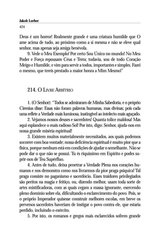 Jakob Lorber
424

Deus é um horror! Realmente grande é uma criatura humilde que O
ame acima de tudo, ao próximo como a si mesma e não se eleve qual
senhor, mas apenas seja amiga benévola.
    9. Vede o Meu Exemplo! Por certo Sou Único no mundo! No Meu
Poder e Força repousam Céus e Terra; todavia, sou de todo Coração
Meigo e Humilde, e vim para servir a todos, importantes e simples. Fazei
o mesmo, que tereis prestado a maior honra a Mim Mesmo!”



      214. O LIVRE ARBÍTRIO

      1. (O Senhor): “Todos se admiraram de Minha Sabedoria, e o próprio
Cirenius disse: Essas não foram palavras humanas, mas divinas; pois cada
uma reflete a Verdade mais luminosa, inatingível ao intelecto mais aguçado.
      2. Vejamos nossos deuses e sacerdotes! Quanta tolice maldosa! Mas
aqui esplandece o mais radioso Sol! Por isto, digo: Senhor, ajuda-nos em
nossa grande miséria espiritual!
      3. Existem muitos materialmente necessitados, aos quais podemos
socorrer com boa vontade; nossa deficiência espiritual é muito pior que a
física, porque nenhum está em condições de ajudar o semelhante. Não se
pode dar o que não se possui. Tu és riquíssimo em Espírito e podes su-
prir-nos de Teu Supérfluo.
      4. Antes de tudo, deixa penetrar a Verdade Plena nos corações hu-
manos e nos demonstra como nos livrarmos da pior praga psíquica! Tal
praga consiste no paganismo e sacerdócio. Esses traidores privilegiados
são peritos na magia e feitiço, ou, dizendo melhor, usam toda sorte de
artes mistificadoras, com as quais cegam a massa ignorante, exercendo
pleno domínio sobre ela, dificultando o esclarecimento do povo. Pois, se
o próprio Imperador quisesse construir melhores escolas, em breve os
perversos sacerdotes haveriam de instigar o povo contra ele, que estaria
perdido, incluindo o exército.
      5. Por isto, os romanos e gregos mais esclarecidos sofrem grande
 