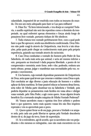 O Grande Evangelho de João – Volume VII
                                                                        425

calamidade, impossível de ser resolvida com todos os tesouros do mun-
do. Dá-nos um meio adequado para fazer-se Luz para milhares!
     6. Disse Eu: “És bem intencionado, e teu desejo se cumprirá! Toda-
via, o auxílio espiritual não será tão repentino como o domínio da tem-
pestade, na qual enfrentei apenas elementos e forças ainda longe de
possuirem livre vontade, portanto tinham de Me obedecer.
     7. Toda criatura tem vontade perfeitamente livre, com a qual pode
fazer o que lhe aprouver, sendo sua obediência condicionada. Deus Mes-
mo não pode coagi-la através da Onipotência, mas levá-la a tais situa-
ções, pelas quais pode chegar ao conhecimento mais puro pela própria
experiência, guiando sua vontade através do raciocínio.
     8. Caso Deus conduzisse a vontade do homem pelo Poder de Sua
Sabedoria, ele nada mais seria que animal; e seria até mesmo inferior a
este, porquanto ao irracional é dada pequena liberdade, a ponto de ter
compreensão e memória; sente fome, sede e dor, podendo, embora um
tanto obtuso, pensar, julgar e manifestar suas necessidades pela voz, ex-
pressão e movimentos.
     9. Um homem, cuja vontade dependesse puramente da Onipotência
de Deus, seria quase qual árvore que crescesse e existisse como Deus o quis.
Daí concluirás ser algo diverso a justa educação do homem e o súbito
aplacar da fúria marítima. Se fosse possível educar os homens dessa forma,
seria tolice de Minha parte doutrinar-vos na Sabedoria e Verdade, pois
poderia depositar os pensamentos mais lúcidos em vossa alma e obrigar
vossa vontade, pelo Meu Poder, a agir como quero. Acaso alguém levaria
benefício Eu o tornando simples máquina de Minha Vontade Poderosa?!
     10. Vossos sacerdotes maus e egoístas têm livre arbítrio e podem
fazer o que quiserem, tanto mais quanto vossas leis não lhes impõem
repressão e vós os aproveitais para o povo.
     11. Quem quiser livrar-se de seu jugo, procure a Verdade e se ampa-
re nela; pois cada um pode libertar-se apenas pela Verdade descoberta
dentro de si, do jugo da treva, fonte de superstição.
     12. Se o entendestes, agi de acordo, que os sacerdotes não vos preju-
dicarão e eles mesmos se extinguirão, caso não mais encontrem eco no
 