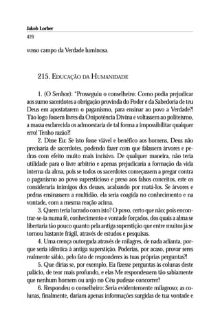 Jakob Lorber
426

vosso campo da Verdade luminosa.



      215. EDUCAÇÃO DA HUMANIDADE

     1. (O Senhor): “Prosseguiu o conselheiro: Como podia prejudicar
aos sumo sacerdotes a obrigação provinda do Poder e da Sabedoria de teu
Deus em apostatarem o paganismo, para ensinar ao povo a Verdade?!
Tão logo fossem livres da Onipotência Divina e voltassem ao politeísmo,
a massa esclarecida os admoestaria de tal forma a impossibilitar qualquer
erro! Tenho razão?!
     2. Disse Eu: Se isto fosse viável e benéfico aos homens, Deus não
precisaria de sacerdotes, podendo fazer com que falassem árvores e pe-
dras com efeito muito mais incisivo. De qualquer maneira, não teria
utilidade para o livre arbítrio e apenas prejudicaria a formação da vida
interna da alma, pois se todos os sacerdotes começassem a pregar contra
o paganismo ao povo supersticioso e preso aos falsos conceitos, este os
consideraria inimigos dos deuses, acabando por matá-los. Se árvores e
pedras ensinassem a multidão, ela seria coagida no conhecimento e na
vontade, com a mesma reação acima.
     3. Quem teria lucrado com isto? O povo, certo que não; pois encon-
trar-se-ia numa fé, conhecimento e vontade forçados, dos quais a alma se
libertaria tão pouco quanto pela antiga superstição que entre muitos já se
tornou bastante frágil, através de estudos e pesquisas.
     4. Uma crença outorgada através de milagres, de nada adianta, por-
que seria idêntica à antiga superstição. Poderias, por acaso, provar seres
realmente sábio, pelo fato de responderes às tuas próprias perguntas?!
     5. Que dirias se, por exemplo, Eu fizesse perguntas às colunas deste
palácio, de teor mais profundo, e elas Me respondessem tão sabiamente
que nenhum homem ou anjo no Céu pudesse concorrer?
     6. Respondeu o conselheiro: Seria evidentemente milagroso; as co-
lunas, finalmente, dariam apenas informações surgidas de tua vontade e
 