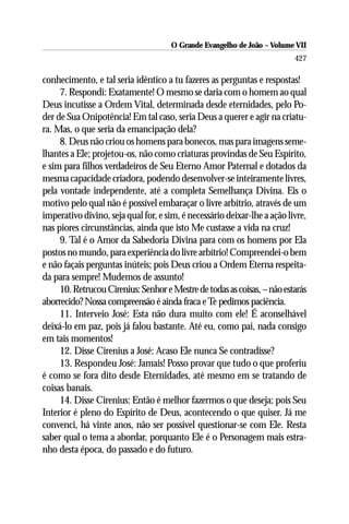 O Grande Evangelho de João – Volume VII
                                                                          427

conhecimento, e tal seria idêntico a tu fazeres as perguntas e respostas!
     7. Respondi: Exatamente! O mesmo se daria com o homem ao qual
Deus incutisse a Ordem Vital, determinada desde eternidades, pelo Po-
der de Sua Onipotência! Em tal caso, seria Deus a querer e agir na criatu-
ra. Mas, o que seria da emancipação dela?
     8. Deus não criou os homens para bonecos, mas para imagens seme-
lhantes a Ele; projetou-os, não como criaturas provindas de Seu Espírito,
e sim para filhos verdadeiros de Seu Eterno Amor Paternal e dotados da
mesma capacidade criadora, podendo desenvolver-se inteiramente livres,
pela vontade independente, até a completa Semelhança Divina. Eis o
motivo pelo qual não é possível embaraçar o livre arbítrio, através de um
imperativo divino, seja qual for, e sim, é necessário deixar-lhe a ação livre,
nas piores circunstâncias, ainda que isto Me custasse a vida na cruz!
     9. Tal é o Amor da Sabedoria Divina para com os homens por Ela
postos no mundo, para experiência do livre arbítrio! Compreendei-o bem
e não façais perguntas inúteis; pois Deus criou a Ordem Eterna respeita-
da para sempre! Mudemos de assunto!
     10. Retrucou Cirenius: Senhor e Mestre de todas as coisas, – não estarás
aborrecido? Nossa compreensão é ainda fraca e Te pedimos paciência.
     11. Interveio José: Esta não dura muito com ele! É aconselhável
deixá-lo em paz, pois já falou bastante. Até eu, como pai, nada consigo
em tais momentos!
     12. Disse Cirenius a José: Acaso Ele nunca Se contradisse?
     13. Respondeu José: Jamais! Posso provar que tudo o que proferiu
é como se fora dito desde Eternidades, até mesmo em se tratando de
coisas banais.
     14. Disse Cirenius: Então é melhor fazermos o que deseja; pois Seu
Interior é pleno do Espírito de Deus, acontecendo o que quiser. Já me
convenci, há vinte anos, não ser possível questionar-se com Ele. Resta
saber qual o tema a abordar, porquanto Ele é o Personagem mais estra-
nho desta época, do passado e do futuro.
 