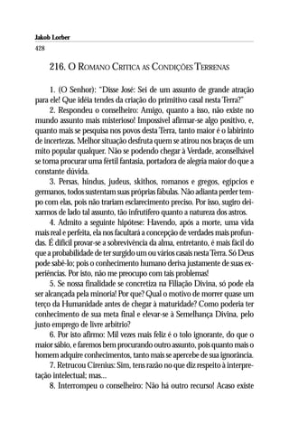Jakob Lorber
428

      216. O ROMANO CRITICA AS CONDIÇÕES TERRENAS

      1. (O Senhor): “Disse José: Sei de um assunto de grande atração
para ele! Que idéia tendes da criação do primitivo casal nesta Terra?”
      2. Respondeu o conselheiro: Amigo, quanto a isso, não existe no
mundo assunto mais misterioso! Impossível afirmar-se algo positivo, e,
quanto mais se pesquisa nos povos desta Terra, tanto maior é o labirinto
de incertezas. Melhor situação desfruta quem se atirou nos braços de um
mito popular qualquer. Não se podendo chegar à Verdade, aconselhável
se torna procurar uma fértil fantasia, portadora de alegria maior do que a
constante dúvida.
      3. Persas, hindus, judeus, skithos, romanos e gregos, egípcios e
germanos, todos sustentam suas próprias fábulas. Não adianta perder tem-
po com elas, pois não trariam esclarecimento preciso. Por isso, sugiro dei-
xarmos de lado tal assunto, tão infrutífero quanto a natureza dos astros.
      4. Admito a seguinte hipótese: Havendo, após a morte, uma vida
mais real e perfeita, ela nos facultará a concepção de verdades mais profun-
das. É difícil provar-se a sobrevivência da alma, entretanto, é mais fácil do
que a probabilidade de ter surgido um ou vários casais nesta Terra. Só Deus
pode sabê-lo; pois o conhecimento humano deriva justamente de suas ex-
periências. Por isto, não me preocupo com tais problemas!
      5. Se nossa finalidade se concretiza na Filiação Divina, só pode ela
ser alcançada pela minoria! Por que? Qual o motivo de morrer quase um
terço da Humanidade antes de chegar à maturidade? Como poderia ter
conhecimento de sua meta final e elevar-se à Semelhança Divina, pelo
justo emprego de livre arbítrio?
      6. Por isto afirmo: Mil vezes mais feliz é o tolo ignorante, do que o
maior sábio, e faremos bem procurando outro assunto, pois quanto mais o
homem adquire conhecimentos, tanto mais se apercebe de sua ignorância.
      7. Retrucou Cirenius: Sim, tens razão no que diz respeito à interpre-
tação intelectual; mas...
      8. Interrompeu o conselheiro: Não há outro recurso! Acaso existe
 