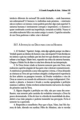 O Grande Evangelho de João – Volume VII
                                                                        429

intelecto diferente do racional? Ele sendo limitado, – onde buscarmos
um sobrenatural? O homem é o indivíduo mais próximo, – entretanto
não se conhece a si mesmo; como poderia perceber algo mais superior? A
natureza humana é inteiramente corrupta e imprestável, e o homem é
quase condenado a sentir sua imperfeição, tornando-se infeliz. Nunca vi
um sábio realmente feliz e seu maior amigo é a morte. Capricho estranho
de um Deus poderoso e sábio: criar e destruir!



     217. A INTENÇÃO DE DEUS PARA COM OS HOMENS

      1. (O Senhor): “Aparteei: Amigo, estás algo agitado porque vos disse a
Verdade quanto ao destino do homem; mas, não importa! Vi tais dúvidas no
teu íntimo e quis tua confissão; por isto José teve que abordar um tema que
soltasse a tua língua. Falaste bem, expondo tua crítica da natureza humana.
Chegou a Minha Vez de dizer-te coisa bem diversa de tua interpretação.
      2. Se Deus tivesse criado os homens somente para esta Terra, seria
realmente capricho singular de Sua parte criar e destruir constantemente.
A existência se prendendo a uma vida superior e eterna, e Deus deixando
as criaturas na Terra até que tenham atingido a indispensável experiência
do livre arbítrio na passagem terrestre, tal Pendor verdadeiro e vivo de
Deus as conserva no mundo do sofrimento o tempo indispensável. Dei-
xando o planeta, o homem é levado a escolas apropriadas à perfeição
máxima e sublime. Então receberá esclarecimento real acerca da criação
do primeiro casal da Terra.
      3. Alguns chegarão à perfeição em vida, não por causa dos seme-
lhantes, mas somente pelo caminho da verdadeira veneração a Deus há
pouco demonstrada. A fim de tirar-te a dúvida da imortalidade da alma,
abrirei a tua visão psíquica e poderás transmitir tua percepção. Fá-lo-ei
somente tu o querendo.
      4. Respondeu o conselheiro: Peço que o faças. Nisto, José Me cha-
mou de lado, dizendo em surdina: Filho do Altíssimo, não te excedas
 