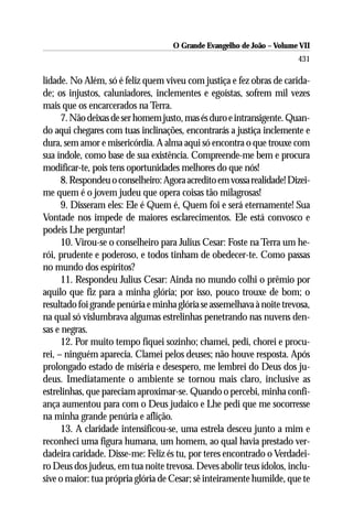 O Grande Evangelho de João – Volume VII
                                                                       431

lidade. No Além, só é feliz quem viveu com justiça e fez obras de carida-
de; os injustos, caluniadores, inclementes e egoístas, sofrem mil vezes
mais que os encarcerados na Terra.
      7. Não deixas de ser homem justo, mas és duro e intransigente. Quan-
do aqui chegares com tuas inclinações, encontrarás a justiça inclemente e
dura, sem amor e misericórdia. A alma aqui só encontra o que trouxe com
sua índole, como base de sua existência. Compreende-me bem e procura
modificar-te, pois tens oportunidades melhores do que nós!
      8. Respondeu o conselheiro: Agora acredito em vossa realidade! Dizei-
me quem é o jovem judeu que opera coisas tão milagrosas!
      9. Disseram eles: Ele é Quem é, Quem foi e será eternamente! Sua
Vontade nos impede de maiores esclarecimentos. Ele está convosco e
podeis Lhe perguntar!
      10. Virou-se o conselheiro para Julius Cesar: Foste na Terra um he-
rói, prudente e poderoso, e todos tinham de obedecer-te. Como passas
no mundo dos espíritos?
      11. Respondeu Julius Cesar: Ainda no mundo colhi o prêmio por
aquilo que fiz para a minha glória; por isso, pouco trouxe de bom; o
resultado foi grande penúria e minha glória se assemelhava à noite trevosa,
na qual só vislumbrava algumas estrelinhas penetrando nas nuvens den-
sas e negras.
      12. Por muito tempo fiquei sozinho; chamei, pedi, chorei e procu-
rei, – ninguém aparecia. Clamei pelos deuses; não houve resposta. Após
prolongado estado de miséria e desespero, me lembrei do Deus dos ju-
deus. Imediatamente o ambiente se tornou mais claro, inclusive as
estrelinhas, que pareciam aproximar-se. Quando o percebi, minha confi-
ança aumentou para com o Deus judaico e Lhe pedi que me socorresse
na minha grande penúria e aflição.
      13. A claridade intensificou-se, uma estrela desceu junto a mim e
reconheci uma figura humana, um homem, ao qual havia prestado ver-
dadeira caridade. Disse-me: Feliz és tu, por teres encontrado o Verdadei-
ro Deus dos judeus, em tua noite trevosa. Deves abolir teus ídolos, inclu-
sive o maior: tua própria glória de Cesar; sê inteiramente humilde, que te
 