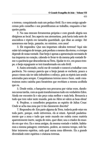 O Grande Evangelho de João – Volume VII
                                                                       433

o terreno, conquistando mais um pedaço fértil. Eu e meu amigo agrade-
cemos pelo conselho e nos prontificamos ao trabalho, enquanto o bar-
queiro partia.
     2. Na casa estavam ferramentas próprias e com grande alegria nos
dirigimos ao local. Seu aspecto nos atemorizou, pois havia toda sorte de
aracnídeos e répteis em tamanha quantidade, que disse ao amigo: Até
sanearmos esse brejo, passarão, no mínimo, cem anos!
     3. Ele respondeu: Que nos importam cálculos terrenos? Aqui não
existe tal contagem de tempo, pois perdura o mesmo dia eterno, e o tempo
depende de nossa vontade. Esse brejo é apenas a apresentação necessária de
tua impureza no coração, cabendo-te livrar-te da mesma pela vontade fir-
me e a paciência que desconhecias na Terra. Ajudar-te-ei e, em pouco tem-
po, o brejo repugnante se terá transformado em solo fértil.
     4. Assim orientado, enchi-me de vontade e comecei a trabalhar com
paciência. No começo parecia que o brejo jamais se encheria; pouco a
pouco vimos não ter sido infrutífero o esforço, pois os répteis iam sendo
soterrados para sempre. Conquistamos terreno novo e bom, onde cons-
truímos outra casinha para forasteiros que recebiam a mesma acolhida
que eu.
     5. Desde então, o barqueiro nos procurou por várias vezes, dando-
nos novas tarefas, com as quais transformamos tudo em verdadeiro Eden.
Ainda me encontro lá e não peço coisa melhor e mais bela. Renuncia a
tudo que tem valor neste mundo, pois no Além só valem as boas obras!
     6. Perplexo, o conselheiro perguntou ao espírito de Julius Cesar:
Onde se acha essa zona por ti tão claramente descrita?
     7. Respondeu ele: Em parte alguma da Terra, todavia pode estar em
toda parte, porque, onde estivermos, ela aí estará. Aprendi paulatina-
mente que a zona e tudo que neste mundo me rodeia como matéria
aparentemente inerte, surgiu de mim, quer dizer, sou o criador do mun-
do em que vivo. Eu e meus amigos, da mesma vontade e índole, habita-
mos a mesma paisagem; entretanto, podem, ao mesmo tempo, nele ha-
bitar inúmeros espíritos, cada qual numa zona diferente. Eis a grande
diversidade entre espíritos e criaturas terrenas.
 