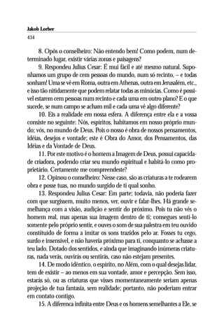 Jakob Lorber
434

      8. Opôs o conselheiro: Não entendo bem! Como podem, num de-
terminado lugar, existir várias zonas e paisagens?
      9. Respondeu Julius Cesar: É mui fácil e até mesmo natural. Supo-
nhamos um grupo de cem pessoas do mundo, num só recinto, – e todas
sonham! Uma se vê em Roma, outra em Athenas, outra em Jerusalém, etc.,
e isso tão nitidamente que podem relatar todas as minúcias. Como é possí-
vel estarem cem pessoas num recinto e cada uma em outro plano? E o que
sucede, se num campo se acham mil e cada uma vê algo diferente?
      10. Eis a realidade em nossa esfera. A diferença entre ela e a vossa
consiste no seguinte: Nós, espíritos, habitamos em nosso próprio mun-
do; vós, no mundo de Deus. Pois o nosso é obra de nossos pensamentos,
idéias, desejos e vontade; este é Obra do Amor, dos Pensamentos, das
Idéias e da Vontade de Deus.
      11. Por este motivo é o homem a Imagem de Deus, possui capacida-
de criadora, podendo criar seu mundo espiritual e habitá-lo como pro-
prietário. Certamente me compreendeste?
      12. Opinou o conselheiro: Nesse caso, são as criaturas a te rodearem
obra e posse tuas, no mundo surgido de ti qual sonho.
      13. Respondeu Julius Cesar: Em parte; todavia, não poderia fazer
com que surgissem, muito menos, ver, ouvir e falar-lhes. Há grande se-
melhança com a visão, audição e sentir do próximo. Pois tu não vês o
homem real, mas apenas sua imagem dentro de ti; consegues senti-lo
somente pelo próprio sentir, e ouves o som de sua palestra em teu ouvido
constituído de forma a imitar os sons trazidos pelo ar. Fosses tu cego,
surdo e insensível, e não haveria próximo para ti, conquanto se achasse a
teu lado. Dotado dos sentidos, e ainda que imaginando inúmeras criatu-
ras, nada verás, ouvirás ou sentirás, caso não estejam presentes.
      14. De modo idêntico, o espírito, no Além, com o qual desejas lidar,
tem de existir – ao menos em sua vontade, amor e percepção. Sem isso,
estarás só, ou as criaturas que visses momentaneamente seriam apenas
projeção de tua fantasia, sem realidade; portanto, não poderiam entrar
em contato contigo.
      15. A diferenca infinita entre Deus e os homens semelhantes a Ele, se
 