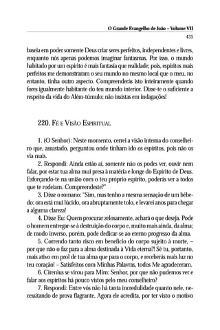 O Grande Evangelho de João – Volume VII
                                                                        435

baseia em poder somente Deus criar seres perfeitos, independentes e livres,
enquanto nós apenas podemos imaginar fantasmas. Por isso, o mundo
habitado por um espírito é mais fantasia que realidade; pois, espíritos mais
perfeitos me demonstraram o seu mundo no mesmo local que o meu, no
entanto, tinha outro aspecto. Compreenderás isto inteiramente quando
fores igualmente habitante do teu mundo interior. Disse-te o suficiente a
respeito da vida do Além-túmulo; não insistas em indagações!



     220. FÉ E VISÃO ESPIRITUAL

      1. (O Senhor): Neste momento, cerrei a visão interna do conselhei-
ro que, assustado, perguntou onde tinham ido os espíritos, pois não os
via mais.
      2. Respondi: Ainda estão aí, somente não os podes ver, ouvir nem
falar, por estar tua alma mui presa à matéria e longe do Espírito de Deus.
Esforçando-te na união com o teu próprio espírito, poderás ver a todos
que te rodeiam. Compreendeste?”
      3. Disse o romano: “Sim, mas tenho a mesma sensação de um bêbe-
do: ora está mui lúcido, ora abruptamente tolo, e levarei anos para chegar
a alguma clareza!
      4. Disse Eu: Quem procurar zelosamente, achará o que deseja. Pode
o homem entregar-se à destruição do corpo e, muito mais ainda, da alma;
de modo inverso, porém, pode dedicar-se ao eterno progresso da alma.
      5. Correndo tanto risco em benefício do corpo sujeito à morte, –
por que não o faz para a alma destinada à Vida eterna?! Sê tu, portanto,
mais ativo em prol de tua alma que para o corpo, e receberás mais luz no
teu coração! – Satisfeitos com Minhas Palavras, todos Me agradeceram.
      6. Cirenius se virou para Mim: Senhor, por que não pudemos ver e
falar aos espíritos há pouco vistos pelo meu conselheiro?
      7. Respondi: Entre vós não há tanta incredulidade quanto nele, ne-
cessitando de prova flagrante. Agora ele acredita, por ter visto o motivo
 