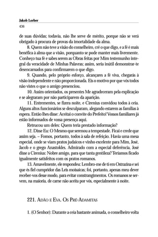 Jakob Lorber
436

de suas dúvidas; todavia, não lhe serve de mérito, porque não se verá
obrigado à procura de provas da imortalidade da alma.
      8. Quem não teve a visão do conselheiro, crê o que digo, e a fé é mais
benéfica à alma que a visão, porquanto se pode manter mais livremente.
Conheço tua fé e sabes serem as Obras feitas por Mim testemunho inte-
gral da veracidade de Minhas Palavras; assim, seria inútil demonstrar-te
desencarnados para confirmarem o que digo.
      9. Quando, pelo próprio esforço, alcançares a fé viva, chegarás à
visão independente e não proporcionada. Eis o motivo por que vós todos
não vistes o que o amigo presenciou.
      10. Assim orientados, os presentes Me agradeceram pela explicação
e se alegraram por não participarem da aparição.
      11. Entrementes, se fizera noite, e Cirenius convidou todos à ceia.
Alguns altos funcionários se desculparam, alegando estarem as famílias à
espera. Então lhes disse: Aceitai o convite do Prefeito! Vossos familiares já
estão informados de vossa presença aqui.
      Retrucou um deles: Quem teria prestado informação?
      12. Disse Eu: O Mesmo que serenou a tempestade. Ficai e crede que
assim seja. – Fomos, portanto, todos à sala de refeição. Havia uma mesa
especial, onde se viam pratos judaicos e vinho excelente para Mim, José,
Jacob e o grego Anastokles. Admirado com a especial deferência, José
disse a Cirenius: Nobre amigo, para que tanta gentileza? Teríamos ficado
igualmente satisfeitos com os pratos romanos.
      13. Amavelmente, ele respondeu: Lembro-me de ti em Ostrazina e sei
que és fiel cumpridor das Leis moisaicas; foi, portanto, apenas meu dever
receber-vos desse modo, para evitar constrangimentos. Os romanos se ser-
vem, na maioria, de carne não aceita por vós, especialmente à noite.



      221. ADÃO E EVA. OS PRÉ-ADAMITAS

      1. (O Senhor): Durante a ceia bastante animada, o conselheiro volta
 