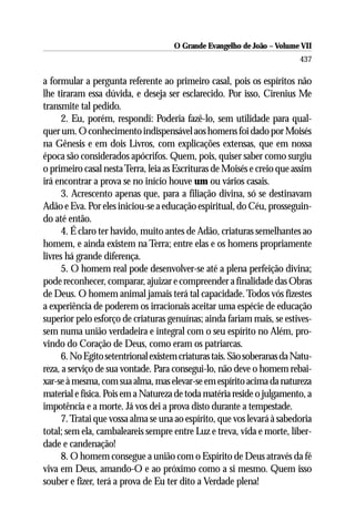 O Grande Evangelho de João – Volume VII
                                                                         437

a formular a pergunta referente ao primeiro casal, pois os espíritos não
lhe tiraram essa dúvida, e deseja ser esclarecido. Por isso, Cirenius Me
transmite tal pedido.
      2. Eu, porém, respondi: Poderia fazê-lo, sem utilidade para qual-
quer um. O conhecimento indispensável aos homens foi dado por Moisés
na Gênesis e em dois Livros, com explicações extensas, que em nossa
época são considerados apócrifos. Quem, pois, quiser saber como surgiu
o primeiro casal nesta Terra, leia as Escrituras de Moisés e creio que assim
irá encontrar a prova se no início houve um ou vários casais.
      3. Acrescento apenas que, para a filiação divina, só se destinavam
Adão e Eva. Por eles iniciou-se a educação espiritual, do Céu, prosseguin-
do até então.
      4. É claro ter havido, muito antes de Adão, criaturas semelhantes ao
homem, e ainda existem na Terra; entre elas e os homens propriamente
livres há grande diferença.
      5. O homem real pode desenvolver-se até a plena perfeição divina;
pode reconhecer, comparar, ajuizar e compreender a finalidade das Obras
de Deus. O homem animal jamais terá tal capacidade. Todos vós fizestes
a experiência de poderem os irracionais aceitar uma espécie de educação
superior pelo esforço de criaturas genuínas; ainda fariam mais, se estives-
sem numa união verdadeira e integral com o seu espírito no Além, pro-
vindo do Coração de Deus, como eram os patriarcas.
      6. No Egito setentrional existem criaturas tais. São soberanas da Natu-
reza, a serviço de sua vontade. Para consegui-lo, não deve o homem rebai-
xar-se à mesma, com sua alma, mas elevar-se em espírito acima da natureza
material e física. Pois em a Natureza de toda matéria reside o julgamento, a
impotência e a morte. Já vos dei a prova disto durante a tempestade.
      7. Tratai que vossa alma se una ao espírito, que vos levará à sabedoria
total; sem ela, cambaleareis sempre entre Luz e treva, vida e morte, liber-
dade e candenação!
      8. O homem consegue a união com o Espírito de Deus através da fé
viva em Deus, amando-O e ao próximo como a si mesmo. Quem isso
souber e fizer, terá a prova de Eu ter dito a Verdade plena!
 