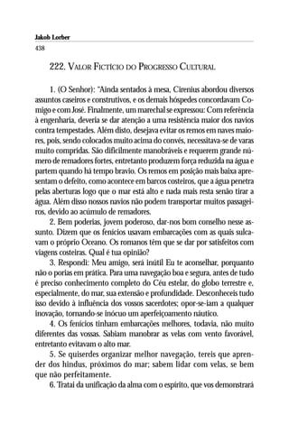 Jakob Lorber
438

      222. VALOR FICTÍCIO DO PROGRESSO CULTURAL

      1. (O Senhor): “Ainda sentados à mesa, Cirenius abordou diversos
assuntos caseiros e construtivos, e os demais hóspedes concordavam Co-
migo e com José. Finalmente, um marechal se expressou: Com referência
à engenharia, deveria se dar atenção a uma resistência maior dos navios
contra tempestades. Além disto, desejava evitar os remos em naves maio-
res, pois, sendo colocados muito acima do convés, necessitava-se de varas
muito compridas. São dificilmente manobráveis e requerem grande nú-
mero de remadores fortes, entretanto produzem força reduzida na água e
partem quando há tempo bravio. Os remos em posição mais baixa apre-
sentam o defeito, como acontece em barcos costeiros, que a água penetra
pelas aberturas logo que o mar está alto e nada mais resta senão tirar a
água. Além disso nossos navios não podem transportar muitos passagei-
ros, devido ao acúmulo de remadores.
      2. Bem poderias, jovem poderoso, dar-nos bom conselho nesse as-
sunto. Dizem que os fenícios usavam embarcações com as quais sulca-
vam o próprio Oceano. Os romanos têm que se dar por satisfeitos com
viagens costeiras. Qual é tua opinião?
      3. Respondi: Meu amigo, será inútil Eu te aconselhar, porquanto
não o porias em prática. Para uma navegação boa e segura, antes de tudo
é preciso conhecimento completo do Céu estelar, do globo terrestre e,
especialmente, do mar, sua extensão e profundidade. Desconheceis tudo
isso devido à influência dos vossos sacerdotes; opor-se-iam a qualquer
inovação, tornando-se inócuo um aperfeiçoamento náutico.
      4. Os fenícios tinham embarcações melhores, todavia, não muito
diferentes das vossas. Sabiam manobrar as velas com vento favorável,
entretanto evitavam o alto mar.
      5. Se quiserdes organizar melhor navegação, tereis que apren-
der dos hindus, próximos do mar; sabem lidar com velas, se bem
que não perfeitamente.
      6. Tratai da unificação da alma com o espírito, que vos demonstrará
 
