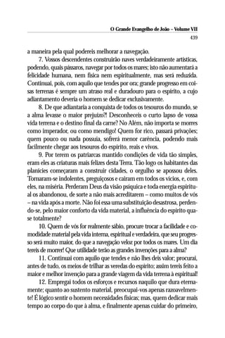 O Grande Evangelho de João – Volume VII
                                                                           439

a maneira pela qual podereis melhorar a navegação.
      7. Vossos descendentes construirão naves verdadeiramente artísticas,
podendo, quais pássaros, navegar por todos os mares; isto não aumentará a
felicidade humana, nem física nem espiritualmente, mas será reduzida.
Continuai, pois, com aquilo que tendes por ora; grande progresso em coi-
sas terrenas é sempre um atraso real e duradouro para o espírito, a cujo
adiantamento deveria o homem se dedicar exclusivamente.
      8. De que adiantaria a conquista de todos os tesouros do mundo, se
a alma levasse o maior prejuízo?! Desconheceis o curto lapso de vossa
vida terrena e o destino final da carne? No Além, não importa se morres
como imperador, ou como mendigo! Quem for rico, passará privações;
quem pouco ou nada possuía, sofrerá menor carência, podendo mais
facilmente chegar aos tesouros do espírito, reais e vivos.
      9. Por terem os patriarcas mantido condições de vida tão simples,
eram eles as criaturas mais felizes desta Terra. Tão logo os habitantes das
planícies começaram a construir cidades, o orgulho se apossou deles.
Tornaram-se indolentes, preguiçosos e cairam em todos os vícios, e, com
eles, na miséria. Perderam Deus da visão psíquica e toda energia espiritu-
al os abandonou, de sorte a não mais acreditarem – como muitos de vós
– na vida após a morte. Não foi essa uma substituição desastrosa, perden-
do-se, pelo maior conforto da vida material, a influência do espírito qua-
se totalmente?
      10. Quem de vós for realmente sábio, procure trocar a facilidade e co-
modidade material pela vida interna, espiritual e verdadeira, que seu progres-
so será muito maior, do que a navegação veloz por todos os mares. Um dia
tereis de morrer! Que utilidade terão as grandes invenções para a alma?
      11. Continuai com aquilo que tendes e não lhes deis valor; procurai,
antes de tudo, os meios de trilhar as veredas do espírito; assim tereis feito a
maior e melhor invenção para a grande viagem da vida terrena à espiritual!
      12. Empregai todos os esforços e recursos naquilo que dura eterna-
mente; quanto ao sustento material, preocupai-vos apenas razoavelmen-
te! É lógico sentir o homem necessidades físicas; mas, quem dedicar mais
tempo ao corpo do que à alma, e finalmente apenas cuidar do primeiro,
 