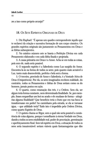 Jakob Lorber
44

zes a isso como próprio arcanjo?”



     18. OS SETE ESPÍRITOS ORIGINAIS DE DEUS

      1. Diz Raphael: “É apenas um quadro correspondente àquilo que
te esclareci da criação e sucessiva formação de um corpo cósmico. Os
grandes espíritos originais são justamente os Pensamentos em Deus e
as Idéias subseqüentes.
      2. No místico número sete se baseia a Perfeição Divina em cada
Pensamento elaborado e em cada Idéia fixada e projetada.
      3. A causa primária em Deus é o Amor. Acha-se em todas as coisas,
pois sem ele, nada seria possível.
      4. O segundo espírito é a Sabedoria como Luz surgida do Amor.
Encontra-la-ás na forma de todos os seres; pois quanto mais acessível à
Luz, tanto mais desenvolvida, perfeita e bela será a forma.
      5. O terceiro, provindo de Amor e Sabedoria, é a Vontade Ativa de
Deus (Onipotência). Por ela, os seres imaginados recebem realidade, do
contrário, todos os Pensamentos e Idéias de Deus seriam como os do
homem, jamais postos em ação.
      6. O quarto, como emanação dos três, é a Ordem. Sem ela, ser
algum teria forma constante, nem determinada finalidade. Se, por exem-
plo, fosses emparelhar um boi no arado e ele mudasse de forma – atingi-
rias alguma finalidade? Que benefício teria o fruto que em tua boca se
transformasse em pedra? Ao caminhares pela estrada, se ela se tornasse
água, – que utilidade teria? Tudo isto é impedido pela Ordem Divina,
como quarto Espírito de Deus.
      7. O quinto chama-se Rigor, sem o qual não seria possível a consis-
tência de coisa alguma, porque é semelhante à eterna Verdade em Deus,
dando a todos os seres estabilidade real, poder de procriação, germinação
e aperfeiçoamento final. Sem tal espírito em Deus, a situação de todos os
seres seria insustentável: seriam visíveis quais fantasmagorias que dão
 