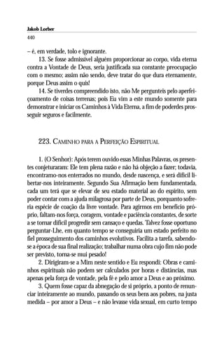 Jakob Lorber
440

– é, em verdade, tolo e ignorante.
     13. Se fosse admissível alguém proporcionar ao corpo, vida eterna
contra a Vontade de Deus, seria justificada sua constante preocupação
com o mesmo; assim não sendo, deve tratar do que dura eternamente,
porque Deus assim o quis!
     14. Se tiverdes compreendido isto, não Me pergunteis pelo aperfei-
çoamento de coisas terrenas; pois Eu vim a este mundo somente para
demonstrar e iniciar os Caminhos à Vida Eterna, a fim de poderdes pros-
seguir seguros e facilmente.



      223. CAMINHO PARA A PERFEIÇÃO ESPIRITUAL

      1. (O Senhor): Após terem ouvido essas Minhas Palavras, os presen-
tes conjeturaram: Ele tem plena razão e não há objeção a fazer; todavia,
encontramo-nos enterrados no mundo, desde nascença, e será difícil li-
bertar-nos inteiramente. Segundo Sua Afirmação bem fundamentada,
cada um terá que se elevar de seu estado material ao do espírito, sem
poder contar com a ajuda milagrosa por parte de Deus, porquanto sofre-
ria espécie de coação da livre vontade. Para agirmos em benefício pró-
prio, faltam-nos força, coragem, vontade e paciência constantes, de sorte
a se tornar difícil progredir sem cansaço e quedas. Talvez fosse oportuno
perguntar-Lhe, em quanto tempo se conseguiria um estado perfeito no
fiel prosseguimento dos caminhos evolutivos. Facilita a tarefa, sabendo-
se a época de sua final realização; trabalhar numa obra cujo fim não pode
ser previsto, torna-se mui pesado!
      2. Dirigiram-se a Mim neste sentido e Eu respondi: Obras e cami-
nhos espirituais não podem ser calculados por horas e distâncias, mas
apenas pela força de vontade, pela fé e pelo amor a Deus e ao próximo.
      3. Quem fosse capaz da abnegação de si próprio, a ponto de renun-
ciar inteiramente ao mundo, passando os seus bens aos pobres, na justa
medida – por amor a Deus – e não levasse vida sexual, em curto tempo
 