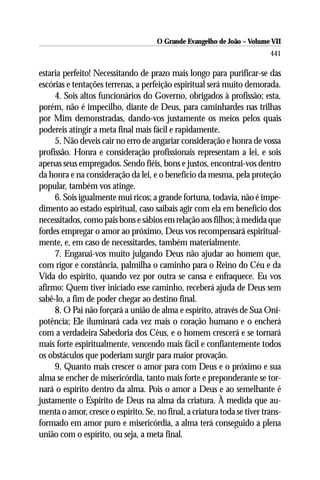 O Grande Evangelho de João – Volume VII
                                                                          441

estaria perfeito! Necessitando de prazo mais longo para purificar-se das
escórias e tentações terrenas, a perfeição espiritual será muito demorada.
     4. Sois altos funcionários do Governo, obrigados à profissão; esta,
porém, não é impecilho, diante de Deus, para caminhardes nas trilhas
por Mim demonstradas, dando-vos justamente os meios pelos quais
podereis atingir a meta final mais fácil e rapidamente.
     5. Não deveis cair no erro de angariar consideração e honra de vossa
profissão. Honra e consideração profissionais representam a lei, e sois
apenas seus empregados. Sendo fiéis, bons e justos, encontrai-vos dentro
da honra e na consideração da lei, e o benefício da mesma, pela proteção
popular, também vos atinge.
     6. Sois igualmente mui ricos; a grande fortuna, todavia, não é impe-
dimento ao estado espiritual, caso saibais agir com ela em benefício dos
necessitados, como pais bons e sábios em relação aos filhos; à medida que
fordes empregar o amor ao próximo, Deus vos recompensará espiritual-
mente, e, em caso de necessitardes, também materialmente.
     7. Enganai-vos muito julgando Deus não ajudar ao homem que,
com rigor e constância, palmilha o caminho para o Reino do Céu e da
Vida do espírito, quando vez por outra se cansa e enfraquece. Eu vos
afirmo: Quem tiver iniciado esse caminho, receberá ajuda de Deus sem
sabê-lo, a fim de poder chegar ao destino final.
     8. O Pai não forçará a união de alma e espírito, através de Sua Oni-
potência; Ele iluminará cada vez mais o coração humano e o encherá
com a verdadeira Sabedoria dos Céus, e o homem crescerá e se tornará
mais forte espiritualmente, vencendo mais fácil e confiantemente todos
os obstáculos que poderiam surgir para maior provação.
     9. Quanto mais crescer o amor para com Deus e o próximo e sua
alma se encher de misericórdia, tanto mais forte e preponderante se tor-
nará o espírito dentro da alma. Pois o amor a Deus e ao semelhante é
justamente o Espírito de Deus na alma da criatura. À medida que au-
menta o amor, cresce o espírito. Se, no final, a criatura toda se tiver trans-
formado em amor puro e misericórdia, a alma terá conseguido a plena
união com o espírito, ou seja, a meta final.
 
