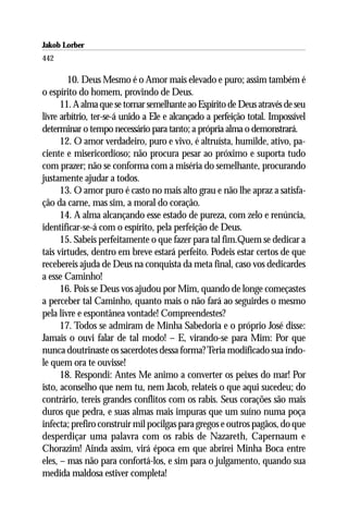 Jakob Lorber
442

        10. Deus Mesmo é o Amor mais elevado e puro; assim também é
o espírito do homem, provindo de Deus.
      11. A alma que se tornar semelhante ao Espírito de Deus através de seu
livre arbítrio, ter-se-á unido a Ele e alcançado a perfeição total. Impossível
determinar o tempo necessário para tanto; a própria alma o demonstrará.
      12. O amor verdadeiro, puro e vivo, é altruísta, humilde, ativo, pa-
ciente e misericordioso; não procura pesar ao próximo e suporta tudo
com prazer; não se conforma com a miséria do semelhante, procurando
justamente ajudar a todos.
      13. O amor puro é casto no mais alto grau e não lhe apraz a satisfa-
ção da carne, mas sim, a moral do coração.
      14. A alma alcançando esse estado de pureza, com zelo e renúncia,
identificar-se-á com o espírito, pela perfeição de Deus.
      15. Sabeis perfeitamente o que fazer para tal fim.Quem se dedicar a
tais virtudes, dentro em breve estará perfeito. Podeis estar certos de que
recebereis ajuda de Deus na conquista da meta final, caso vos dedicardes
a esse Caminho!
      16. Pois se Deus vos ajudou por Mim, quando de longe começastes
a perceber tal Caminho, quanto mais o não fará ao seguirdes o mesmo
pela livre e espontânea vontade! Compreendestes?
      17. Todos se admiram de Minha Sabedoria e o próprio José disse:
Jamais o ouvi falar de tal modo! – E, virando-se para Mim: Por que
nunca doutrinaste os sacerdotes dessa forma? Teria modificado sua índo-
le quem ora te ouvisse!
      18. Respondi: Antes Me animo a converter os peixes do mar! Por
isto, aconselho que nem tu, nem Jacob, relateis o que aqui sucedeu; do
contrário, tereis grandes conflitos com os rabis. Seus corações são mais
duros que pedra, e suas almas mais impuras que um suíno numa poça
infecta; prefiro construir mil pocilgas para gregos e outros pagãos, do que
desperdiçar uma palavra com os rabis de Nazareth, Capernaum e
Chorazim! Ainda assim, virá época em que abrirei Minha Boca entre
eles, – mas não para confortá-los, e sim para o julgamento, quando sua
medida maldosa estiver completa!
 