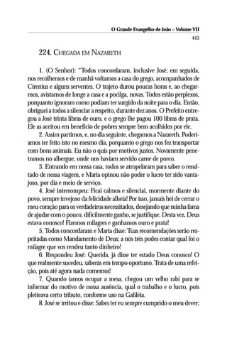 O Grande Evangelho de João – Volume VII
                                                                        443

     224. CHEGADA EM NAZARETH

     1. (O Senhor): “Todos concordaram, inclusive José; em seguida,
nos recolhemos e de manhã voltamos a casa do grego, acompanhados de
Cirenius e alguns serventes. O trajeto durou poucas horas e, ao chegar-
mos, avistamos de longe a casa e a pocilga, novas. Todos estão perplexos,
porquanto ignoram como podiam ter surgido da noite para o dia. Então,
obriguei a todos a silenciar a respeito, durante dez anos. O Prefeito entre-
gou a José trinta libras de ouro, e o grego lhe pagou 100 libras de prata.
Ele as aceitou em benefício de pobres sempre bem acolhidos por ele.
     2. Assim partimos, e, no dia seguinte, chegamos a Nazareth. Poderí-
amos ter feito isto no mesmo dia, porquanto o grego nos fez transportar
com bons animais. Eu não o quis por motivos justos. Novamente pene-
tramos no albergue, onde nos haviam servido carne de porco.
     3. Entrando em nossa casa, todos se atropelaram para saber o resul-
tado de nossa viagem, e Maria opinou não poder o lucro ter sido vanta-
joso, por dia e meio de serviço.
     4. José interrompeu: Ficai calmos e silenciai, mormente diante do
povo, sempre invejoso da felicidade alheia! Por isso, jamais hei de cerrar o
meu coração para os verdadeiros necessitados, desejando que minha fama
de ajudar com o pouco, dificilmente ganho, se justifique. Desta vez, Deus
estava conosco! Fizemos milagres e ganhamos ouro e prata!
     5. Todos concordaram e Maria disse: Tuas recomendações serão res-
peitadas como Mandamento de Deus; a nós três podes contar qual foi o
milagre que vos rendeu tanto dinheiro!
     6. Respondeu José: Querida, já disse ter estado Deus conosco! O
que realmente sucedeu, saberás em tempo oportuno. Trata de uma refei-
ção, pois até agora nada comemos!
     7. Quando íamos ocupar a mesa, chegou um velho rabi para se
informar do motivo de nossa ausência, qual o trabalho e o lucro, pois
pleiteava certo tributo, conforme uso na Galiléia.
     8. José se irritou e disse: Sabes ter eu sempre cumprido o meu dever;
 