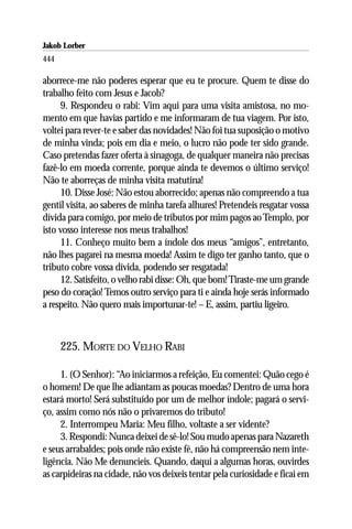 Jakob Lorber
444

aborrece-me não poderes esperar que eu te procure. Quem te disse do
trabalho feito com Jesus e Jacob?
     9. Respondeu o rabi: Vim aqui para uma visita amistosa, no mo-
mento em que havias partido e me informaram de tua viagem. Por isto,
voltei para rever-te e saber das novidades! Não foi tua suposição o motivo
de minha vinda; pois em dia e meio, o lucro não pode ter sido grande.
Caso pretendas fazer oferta à sinagoga, de qualquer maneira não precisas
fazê-lo em moeda corrente, porque ainda te devemos o último serviço!
Não te aborreças de minha visita matutina!
     10. Disse José: Não estou aborrecido; apenas não compreendo a tua
gentil visita, ao saberes de minha tarefa alhures! Pretendeis resgatar vossa
dívida para comigo, por meio de tributos por mim pagos ao Templo, por
isto vosso interesse nos meus trabalhos!
     11. Conheço muito bem a índole dos meus “amigos”, entretanto,
não lhes pagarei na mesma moeda! Assim te digo ter ganho tanto, que o
tributo cobre vossa dívida, podendo ser resgatada!
     12. Satisfeito, o velho rabi disse: Oh, que bom! Tiraste-me um grande
peso do coração! Temos outro serviço para ti e ainda hoje serás informado
a respeito. Não quero mais importunar-te! – E, assim, partiu ligeiro.



      225. MORTE DO VELHO RABI

     1. (O Senhor): “Ao iniciarmos a refeição, Eu comentei: Quão cego é
o homem! De que lhe adiantam as poucas moedas? Dentro de uma hora
estará morto! Será substituído por um de melhor índole; pagará o servi-
ço, assim como nós não o privaremos do tributo!
     2. Interrompeu Maria: Meu filho, voltaste a ser vidente?
     3. Respondi: Nunca deixei de sê-lo! Sou mudo apenas para Nazareth
e seus arrabaldes; pois onde não existe fé, não há compreensão nem inte-
ligência. Não Me denuncieis. Quando, daqui a algumas horas, ouvirdes
as carpideiras na cidade, não vos deixeis tentar pela curiosidade e ficai em
 