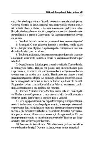 O Grande Evangelho de João – Volume VII
                                                                          445

casa, sabendo do que se trata! Quando trouxerem a notícia, dizei apenas:
Contra a Vontade de Deus, o mortal nada consegue! Ele assim o quis, e
não adianta chorar e clamar! – Até nos informarem, poderemos traba-
lhar; depois de recebermos a notícia, respeitaremos os três dias ordenados
para tal hábito, e iremos a Capernaum. No Lago encontraremos serviço
até sábado!
     4. Disse José: Está tudo muito bem; mas que dirão os nazarenos tagarelas?
     5. Retruquei: O que quiserem; faremos o que disse, e tudo estará
bem. – Ninguém fez objeções e, após o repasto, começamos a fazer um
depósito de trigo para um vizinho.
     6. Três horas mais tarde, chegou um mensageiro funerário trazendo
a notícia do falecimento do rabi e a ordem de suspensão de trabalho por
três dias!
     7. Opus: Somente dois dias, pois o terceiro é sábado! Concordando,
o mensageiro partiu. Dentro em pouco, nos encaminhamos para
Capernaum e, no mesmo dia, encontramos bom serviço na conhecida
taverna, que nos rendeu cem moedas. Terminamos no sábado, o qual
passamos satisfeitos e alegres. No domingo voltamos; soubemos, então,
ter causado grande surpresa a ausência de José no sepultamento do rabi.
Perguntei se haviam transmitido as Minhas Palavras, e uma serva confir-
mou, acrescentando a boa acolhida das mesmas.
     8. Observei: Assim foi bom; a Vontade nunca falha seu bom objeti-
vo! Ganhamos em Capernaum o montante da dívida do rabi, de sorte a
estarmos quites! Terminemos o depósito para o vizinho!
     9. Havia algo peculiar com esse depósito: sempre que nos prontificáva-
mos a trabalhar nele, aparecia qualquer assunto, interrompendo o servi-
ço por vários dias. José julgava ser motivada a interrupção por um espíri-
to mau, e que deveríamos trabalhar até a conclusão definitiva. Apressamo-
nos, pois, e, à tarde, faltava apenas a colocação de algumas ripas. Eis que
irrompeu um incêndio na casa de um outro vizinho! Tivemos que largar
o serviço para socorrer aquele homem.
     10. Novamente José afirmou: Não disse haver qualquer malefício
com o depósito de trigo? Dize-me tu, Jesus, o que pensas a respeito?
 