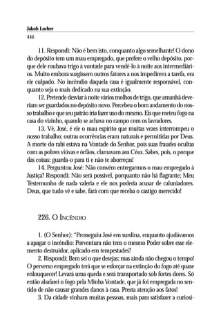 Jakob Lorber
446

      11. Respondi: Não é bem isto, conquanto algo semelhante! O dono
do depósito tem um mau empregado, que prefere o velho depósito, por-
que dele roubava trigo à vontade para vendê-lo à noite aos intermediári-
os. Muito embora surgissem outros fatores a nos impedirem a tarefa, era
ele culpado. No incêndio daquela casa é igualmente responsável, con-
quanto seja o mais dedicado na sua extinção.
      12. Pretende desviar à noite vários molhos de trigo, que amanhã deve-
riam ser guardados no depósito novo. Percebeu o bom andamento do nos-
so trabalho e que seu patrão iria fazer uso do mesmo. Eis que meteu fogo na
casa do vizinho, quando se achava no campo com os lavradores.
      13. Vê, José, é ele o mau espírito que muitas vezes interrompeu o
nosso trabalho; outras ocorrências eram naturais e permitidas por Deus.
A morte do rabi estava na Vontade do Senhor, pois suas fraudes ocultas
com as pobres viúvas e órfãos, clamavam aos Céus. Sabes, pois, o porque
das coisas; guarda-o para ti e não te aborreças!
      14. Perguntou José: Não convém entregarmos o mau empregado à
Justiça? Respondi: Não será possível, porquanto não há flagrante; Meu
Testemunho de nada valeria e ele nos poderia acusar de caluniadores.
Deus, que tudo vê e sabe, fará com que receba o castigo merecido!



      226. O INCÊNDIO

     1. (O Senhor): “Prosseguiu José em surdina, enquanto ajudávamos
a apagar o incêndio: Porventura não tens o mesmo Poder sobre esse ele-
mento destruidor, aplicado em tempestades?
     2. Respondi: Bem sei o que desejas; mas ainda não chegou o tempo!
O perverso empregado terá que se esforçar na extinção do fogo até quase
enlouquecer! Levará uma queda e será transportado sob fortes dores. Só
então abafarei o fogo pela Minha Vontade, que já foi empregada no sen-
tido de não causar grandes danos à casa. Presta atenção aos fatos!
     3. Da cidade vinham muitas pessoas, mais para satisfazer a curiosi-
 