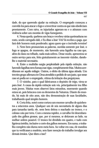O Grande Evangelho de João – Volume VII
                                                                       447

dade, do que querendo ajudar na extinção. O empregado começou a
convidá-los para atacar o fogo e a invectivar contra os que não obedeciam
prontamente. Com raiva, os injuriados agarram-no e o atiraram com
violência sobre um montão de vigas fumegantes.
      4. Nessa queda, quebrou um braço e recebeu várias queimaduras no
rosto, sendo carregado dali, e Eu disse a José: Vês? Já recebeu a paga, que
fará dele homem mais ponderado; agora quero que o incêndio termine!
      5. Nem bem pronunciara as palavras, ouvidas somente por José, o
fogo se apagou, de momento, não havendo uma fagulha na casa que,
além do dano no telhado, nada mais sofrera. Desse modo, apresentou-se
outro serviço para nós, feito gratuitamente ao inocente vizinho, dando-
lhe o material necessário.
      6. Entre a multidão surgiu perplexidade pela rápida extinção, não
havendo fagulhas nem fumaça nas vigas, completamente frias. Muitos acre-
ditavam ser aquilo milagre. Outros, o efeito da última água atirada. Um
terceiro grupo afirmava ter Deus atendido o pedido de um justo, que nesse
caso só podia ser o empregado, vítima da irritação dos preguiçosos.
      7. O vizinho, para o qual fabricamos o depósito de trigo, virou-se
para José: A causa da rápida extinção sois vós, principalmente teu filho
mais jovem. Muitas vezes observei fatos estranhos, mormente quando
estava só, pois brincava com os elementos da Natureza. Diante do mun-
do, há mais de oito anos, não deu demonstração de suas faculdades,
trabalhando qual simples homem.
      8. Certa feita, notei como cortava um enorme carvalho de quinhen-
tos a seiscentos anos. Qualquer um de nós necessitaria de alguns dias
para tamanha tarefa; ele, nem bem deitou o machado no tronco, e o
colosso caiu por terra. Com a mesma rapidez, o carvalho foi desembara-
çado dos galhos grossos, que, por si mesmos, se deitavam ao lado, na
melhor ordem possível. O tronco foi dividido em quatro, e tudo com
ligeireza inédita, inclusive o corte dos galhos menores. Em suma, o traba-
lho completo não durou nem meia hora. Ao voltar em casa, ele mandou
que tu verificasses a madeira, sem fazer menção do trabalho invulgar aos
demais irmãos. Que dizes a isso?
 