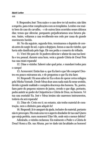 Jakob Lorber
448

      9. Respondeu José: Tens razão e o caso deve ter tal motivo; não fales
a respeito, para evitar complicações com os templários. Lembro-me mui-
to bem do caso do carvalho, – e de outros fatos ocorridos nesses últimos
dias; temos que silenciar, porquanto prejudicaríamos seus futuros pla-
nos. Assim, voltamos a casa recolhendo-nos cedo por causa do grande
movimento havido.
      10. No dia seguinte, segunda-feira, terminamos o depósito de cere-
ais antes do surgir do sol, e após o desjejum, fomos a casa do vizinho, que
havia sido danificada pelo fogo. Ele nos pediu o conserto do telhado.
      11. Virei-Me para ele: Se puderes silenciar e afastar da casa tua famí-
lia e teu pessoal, durante uma hora, verás a grande Glória de Deus! Pois
tua casa estará reparada!
      12. Disse o vizinho: Saberei calar qual peixe, e mandarei todos para
o campo!
      13. Acrescentei: Então faze-o, que Eu farei o que Me compete! Den-
tro em pouco estávamos sós, e ele perguntou o que Eu iria fazer.
      14. Respondi: Há anos sabes ter Eu o dom de operar certos milagres
pela Minha Vontade. Desde Meus doze anos nada mais fiz nesse sentido,
devido à grande maldade e completa descrença dos homens. Tu, porém,
fazes parte do pequeno número de justos, crendo o que digo, portanto,
podes assistir ao poder da Onipotência e Glória de Deus, no homem. Vê
tua casa avariada! Eu, José e Meus irmãos não usaremos instrumentos,
todavia ela será reparada!
      15. Disse ele: Creio em ti; no entanto, não tenho material de cons-
trução, nem o dinheiro para adquiri-lo!
      16. Respondi: Já te assegurei da ajuda, inclusive do material, portanto
não te preocupes. Fita mais uma vez o aspecto desolador de tua casa! Quero
que esteja perfeita, num momento! Dize-Me, onde está o menor defeito?
      Admirado, o vizinho exclamou: Eis realmente o Poder e a Glória de
Deus! Honra a Ele, nas Alturas, por ter dado tais faculdades ao homem!
 