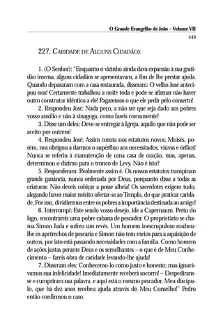 O Grande Evangelho de João – Volume VII
                                                                       449

    227. CARIDADE DE ALGUNS CIDADÃOS

      1. (O Senhor): “Enquanto o vizinho ainda dava expansão à sua grati-
dão imensa, alguns cidadãos se apresentavam, a fim de lhe prestar ajuda.
Quando depararam com a casa restaurada, disseram: O velho José anteci-
pou-nos! Certamente trabalhou a noite toda e pode-se afirmar não haver
outro construtor idêntico a ele! Pagaremos o que ele pedir pelo conserto!
      2. Respondeu José: Nada peço, a não ser que seja dado aos pobres
vosso auxílio e não à sinagoga, como fazeis comumente!
      3. Disse um deles: Deve-se entregar à Igreja, aquilo que não pode ser
aceito por outrem!
      4. Respondeu José: Assim consta nos estatutos novos; Moisés, po-
rém, nos obrigou a darmos o supérfluo aos necessitados, viúvas e órfãos!
Nunca se referiu à manutenção de uma casa de oração, mas, apenas,
determinou o dízimo para o tronco de Levy. Não é isto?
      5. Responderam: Realmente assim é. Os nossos estatutos transpiram
grande ganância, nunca ordenada por Deus, porquanto disse a todas as
criaturas: Não deveis cobiçar a posse alheia! Os sacerdotes exigem tudo,
alegando haver maior mérito ofertar-se ao Templo, do que praticar carida-
de. Por isso, dividiremos entre os pobres a importância destinada ao amigo!
      6. Interrompi: Este sendo vosso desejo, ide a Capernaum. Perto do
lago, encontrareis uma pobre cabana de pescador. O proprietário se cha-
ma Simon Juda e sofreu um revés. Um homem inescrupuloso roubou-
lhe os apetrechos de pescaria e Simon não tem meios para a aquisição de
outros, por isto está passando necessidades com a família. Como homem
de ações justas perante Deus e os semelhantes – o que é de Meu Conhe-
cimento – fareis obra de caridade levando-lhe ajuda!
      7. Disseram eles: Conhecemo-lo como justo e honesto; mas ignorá-
vamos sua infelicidade! Imediatamente receberá socorro! – Despediram-
se e cumpriram sua palavra, e aqui está o mesmo pescador, Meu discípu-
lo, que há dez anos recebeu ajuda através do Meu Conselho!” Pedro
então confirmou o caso.
 
