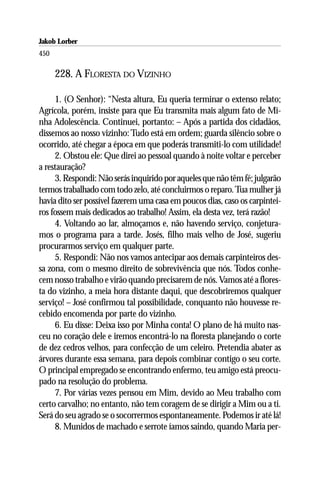 Jakob Lorber
450

      228. A FLORESTA DO VIZINHO

     1. (O Senhor): “Nesta altura, Eu queria terminar o extenso relato;
Agrícola, porém, insiste para que Eu transmita mais algum fato de Mi-
nha Adolescência. Continuei, portanto: – Após a partida dos cidadãos,
dissemos ao nosso vizinho: Tudo está em ordem; guarda silêncio sobre o
ocorrido, até chegar a época em que poderás transmiti-lo com utilidade!
     2. Obstou ele: Que direi ao pessoal quando à noite voltar e perceber
a restauração?
     3. Respondi: Não serás inquirido por aqueles que não têm fé; julgarão
termos trabalhado com todo zelo, até concluirmos o reparo. Tua mulher já
havia dito ser possível fazerem uma casa em poucos dias, caso os carpintei-
ros fossem mais dedicados ao trabalho! Assim, ela desta vez, terá razão!
     4. Voltando ao lar, almoçamos e, não havendo serviço, conjetura-
mos o programa para a tarde. Josés, filho mais velho de José, sugeriu
procurarmos serviço em qualquer parte.
     5. Respondi: Não nos vamos antecipar aos demais carpinteiros des-
sa zona, com o mesmo direito de sobrevivência que nós. Todos conhe-
cem nosso trabalho e virão quando precisarem de nós. Vamos até a flores-
ta do vizinho, a meia hora distante daqui, que descobriremos qualquer
serviço! – José confirmou tal possibilidade, conquanto não houvesse re-
cebido encomenda por parte do vizinho.
     6. Eu disse: Deixa isso por Minha conta! O plano de há muito nas-
ceu no coração dele e iremos encontrá-lo na floresta planejando o corte
de dez cedros velhos, para confecção de um celeiro. Pretendia abater as
árvores durante essa semana, para depois combinar contigo o seu corte.
O principal empregado se encontrando enfermo, teu amigo está preocu-
pado na resolução do problema.
     7. Por várias vezes pensou em Mim, devido ao Meu trabalho com
certo carvalho; no entanto, não tem coragem de se dirigir a Mim ou a ti.
Será do seu agrado se o socorrermos espontaneamente. Podemos ir até lá!
     8. Munidos de machado e serrote íamos saindo, quando Maria per-
 