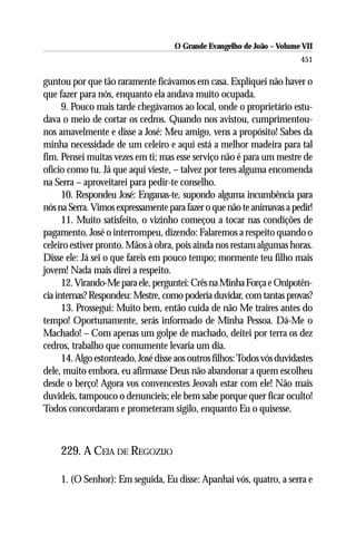 O Grande Evangelho de João – Volume VII
                                                                         451

guntou por que tão raramente ficávamos em casa. Expliquei não haver o
que fazer para nós, enquanto ela andava muito ocupada.
      9. Pouco mais tarde chegávamos ao local, onde o proprietário estu-
dava o meio de cortar os cedros. Quando nos avistou, cumprimentou-
nos amavelmente e disse a José: Meu amigo, vens a propósito! Sabes da
minha necessidade de um celeiro e aqui está a melhor madeira para tal
fim. Pensei muitas vezes em ti; mas esse serviço não é para um mestre de
ofício como tu. Já que aqui vieste, – talvez por teres alguma encomenda
na Serra – aproveitarei para pedir-te conselho.
      10. Respondeu José: Enganas-te, supondo alguma incumbência para
nós na Serra. Vimos expressamente para fazer o que não te animavas a pedir!
      11. Muito satisfeito, o vizinho começou a tocar nas condições de
pagamento. José o interrompeu, dizendo: Falaremos a respeito quando o
celeiro estiver pronto. Mãos à obra, pois ainda nos restam algumas horas.
Disse ele: Já sei o que fareis em pouco tempo; mormente teu filho mais
jovem! Nada mais direi a respeito.
      12. Virando-Me para ele, perguntei: Crês na Minha Força e Onipotên-
cia internas? Respondeu: Mestre, como poderia duvidar, com tantas provas?
      13. Prossegui: Muito bem, então cuida de não Me traires antes do
tempo! Oportunamente, serás informado de Minha Pessoa. Dá-Me o
Machado! – Com apenas um golpe de machado, deitei por terra os dez
cedros, trabalho que comumente levaria um dia.
      14. Algo estonteado, José disse aos outros filhos: Todos vós duvidastes
dele, muito embora, eu afirmasse Deus não abandonar a quem escolheu
desde o berço! Agora vos convencestes Jeovah estar com ele! Não mais
duvideis, tampouco o denuncieis; ele bem sabe porque quer ficar oculto!
Todos concordaram e prometeram sigilo, enquanto Eu o quisesse.



     229. A CEIA DE REGOZIJO

     1. (O Senhor): Em seguida, Eu disse: Apanhai vós, quatro, a serra e
 