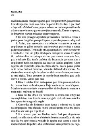 Jakob Lorber
452

dividi uma árvore em quatro partes, pelo comprimento! Opôs José: Isso
levará tempo com nossa força física! Respondi: Crede e fazei o que disse!
– Seguindo a Minha Ordem, pegaram da serra e bastava apenas firmá-la
e fazer um movimento, que o tronco já estava serrado. Dentro em pouco,
as dez árvores estavam reduzidas a quarenta partes.
     2. Isso feito, prossegui: Agora falta apenas cortar, a machado, a coroa e a
parte superior dos galhos, para que Eu possa prepará-los para o uso adequado!
     3. Assim, um manobrava o machado, enquanto os outros
empilhavam os galhos cortados; uns prestavam para o fogo e outros
pedaços para cravos. Terminado isto, após uma hora, tomei novamente
o machado e, com um golpe, fiz da parte mais grossa, duas a três vigas
tão perfeitas e lisas no corte que serviam para o solo e umas mais finas,
para o telhado. Essa tarefa também não levou mais que uma hora e
empilhamos tudo; em seguida, Eu disse ao vizinho perplexo: Agora
depende do transporte, pois em estrada aberta, não te posso ajudar
deste modo, devido à descrença, teimosia e falsidade dos homens. As-
sim também a construção do celeiro será feita naturalmente, conquan-
to mais rápida. Trata, portanto, de mandar levar a madeira para onde
queres o celeiro. Vamos para casa!
     4. Disse o vizinho: Com muito prazer, pois ficou pronto um traba-
lho do qual tinha verdadeiro pavor. Hoje à noite sereis meus hóspedes.
Mandarei matar um vitelo, e o meu melhor vinho alegrará a mesa até a
meia-noite, em Nome de Jeovah!
     5. Disse Eu: Tua idéia é boa e assim será, de acordo com antigo uso
dos carpinteiros; tens, todavia, um empregado mui enfermo e não fica
bem apresentarmos grande alegria!
     6. Concordou ele: Realmente assim é; mas o enfermo está na casa
dos empregados, mais afastada; minha vontade jamais terá o teu poder,
mas desta vez terás que respeitá-la!
     7. Já a caminho para casa, Eu disse: Assim farei; pois ninguém no
mundo considera tanto o livre arbítrio dos homens quanto Eu, e não terás
visto Eu Me opor contra a vontade de alguém, mas contra a tolice de
muitas criaturas. Respeitarei a tua vontade; mas terás que fazer o que exijo.
 