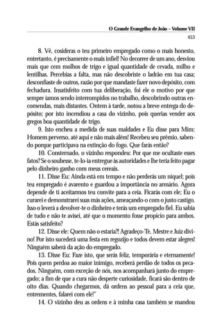 O Grande Evangelho de João – Volume VII
                                                                          453

     8. Vê, cosideras o teu primeiro empregado como o mais honesto,
entretanto, é precisamente o mais infiel! No decorrer de um ano, desviou
mais que cem molhos de trigo e igual quantidade de cevada, milho e
lentilhas. Percebias a falta, mas não descobriste o ladrão em tua casa;
desconfiaste de outros, razão por que mandaste fazer novo depósito, com
fechadura. Insatisfeito com tua deliberação, foi ele o motivo por que
sempre íamos sendo interrompidos no trabalho, descobrindo outras en-
comendas, mais distantes. Ontem à tarde, notou a breve entrega do de-
pósito; por isto incendiou a casa do vizinho, pois querias vender aos
gregos boa quantidade de trigo.
     9. Isto encheu a medida de suas maldades e Eu disse para Mim:
Homem perverso, até aqui e não mais além! Recebeu seu prêmio, saben-
do porque participava na extinção do fogo. Que farás então?
     10. Consternado, o vizinho respondeu: Por que me ocultaste esses
fatos? Se o soubesse, te-lo-ia entregue às autoridades e lhe teria feito pagar
pelo dinheiro ganho com meus cereais.
     11. Disse Eu: Ainda está em tempo e não perderás um níquel; pois
teu empregado é avarento e guardou a importância no armário. Agora
depende de ti aceitarmos teu convite para a ceia. Ficarás com ele; Eu o
curarei e demonstrarei suas más ações, ameaçando-o com o justo castigo.
Isso o leverá a devolver-te o dinheiro e terás um empregado fiel. Eu sabia
de tudo e não te avisei, até que o momento fosse propício para ambos.
Estás satisfeito?
     12. Disse ele: Quem não o estaria?! Agradeço-Te, Mestre e Juiz divi-
no! Por isto sucederá uma festa em regozijo e todos devem estar alegres!
Ninguém saberá da ação do empregado.
     13. Disse Eu: Faze isto, que serás feliz, temporária e eternamente!
Pois quem perdoa ao maior inimigo, receberá perdão de todos os peca-
dos. Ninguém, com exceção de nós, nos acompanhará junto do empre-
gado; a fim de que a cura não desperte curiosidade, ficará são dentro de
oito dias. Quando chegarmos, dá ordens ao pessoal para a ceia que,
entrementes, falarei com ele!”
     14. O vizinho deu as ordens e à minha casa também se mandou
 