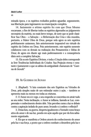 Jakob Lorber
46

minada época, e os espíritos evoluídos podem aguardar, seguramente,
sua libertação para ingressarem na emancipação completa.
     14. Justamente o sétimo espírito fez com que Deus Mesmo
encarnasse, a fim de libertar todos os espíritos algemados ao julgamento
necessário da matéria, no mais breve tempo, de sorte que se pode classi-
ficar Sua Obra – a Salvação – a Reformação dos Céus e dos mundos,
portanto, a Maior Obra de Deus, porque nela agem os sete espíritos
perfeitamente uníssonos, fato anteriormente impossível em virtude do
espírito da Ordem em Deus. Pois anteriormente, este espírito somente
colaborava com os demais na realização dos Pensamentos e Idéias de
Deus; de agora em diante age mais poderosamente e a conseqüência
disto será a completa Salvação.
     15. Eis os sete Espíritos Divinos, e toda a Criação deles corresponde
às Sete Tendências Individuais do Criador. Sua Projeção eterna e cons-
tante é justamente o que os sábios da antiguidade chamavam de “Guer-
ras de Jeovah!”



     19. AS GUERRAS DE JEOVAH

     1. (Raphael): “A luta constante dos sete Espíritos ou Virtudes de
Deus, pela simples razão de um estimular outro à ação, – também se
apresenta mais ou menos em todas as criaturas.
     2. O Amor em si é cego, o seu empenho se concretiza em atrair tudo
ao seu redor. Nesta inclinação, o Amor se inflama, fazendo-se Luz, com-
preensão e conhecimento dentro dele. Não percebes como a luz se debate
contra a aspiração isolada do puro amor, levando-o à ordem e reflexão?!
     3. Dessa luta, ou guerra, desperta igualmente a Vontade como braço
ativo do amor e de sua luz, pondo em ação aquilo que por ela fora sabia-
mente organizado.
     4. Eis que se manifesta a Ordem através do conhecimento do amor
pela luz e sua força, a ponto que a ordem combate a desordem pela luz e
 