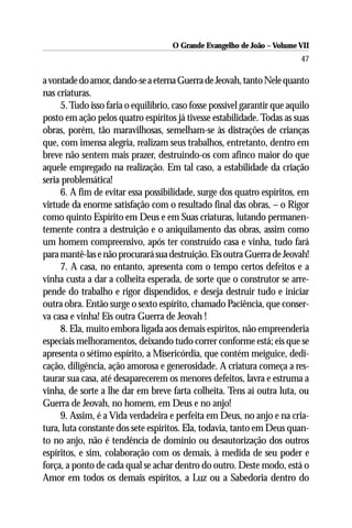 O Grande Evangelho de João – Volume VII
                                                                          47

a vontade do amor, dando-se a eterna Guerra de Jeovah, tanto Nele quanto
nas criaturas.
     5. Tudo isso faria o equilibrio, caso fosse possível garantir que aquilo
posto em ação pelos quatro espíritos já tivesse estabilidade. Todas as suas
obras, porém, tão maravilhosas, semelham-se às distrações de crianças
que, com imensa alegria, realizam seus trabalhos, entretanto, dentro em
breve não sentem mais prazer, destruindo-os com afinco maior do que
aquele empregado na realização. Em tal caso, a estabilidade da criação
seria problemática!
     6. A fim de evitar essa possibilidade, surge dos quatro espíritos, em
virtude da enorme satisfação com o resultado final das obras, – o Rigor
como quinto Espírito em Deus e em Suas criaturas, lutando permanen-
temente contra a destruição e o aniquilamento das obras, assim como
um homem compreensivo, após ter construído casa e vinha, tudo fará
para mantê-las e não procurará sua destruição. Eis outra Guerra de Jeovah!
     7. A casa, no entanto, apresenta com o tempo certos defeitos e a
vinha custa a dar a colheita esperada, de sorte que o construtor se arre-
pende do trabalho e rigor dispendidos, e deseja destruir tudo e iniciar
outra obra. Então surge o sexto espírito, chamado Paciência, que conser-
va casa e vinha! Eis outra Guerra de Jeovah !
     8. Ela, muito embora ligada aos demais espíritos, não empreenderia
especiais melhoramentos, deixando tudo correr conforme está; eis que se
apresenta o sétimo espírito, a Misericórdia, que contém meiguice, dedi-
cação, diligência, ação amorosa e generosidade. A criatura começa a res-
taurar sua casa, até desaparecerem os menores defeitos, lavra e estruma a
vinha, de sorte a lhe dar em breve farta colheita. Tens aí outra luta, ou
Guerra de Jeovah, no homem, em Deus e no anjo!
     9. Assim, é a Vida verdadeira e perfeita em Deus, no anjo e na cria-
tura, luta constante dos sete espíritos. Ela, todavia, tanto em Deus quan-
to no anjo, não é tendência de domínio ou desautorização dos outros
espíritos, e sim, colaboração com os demais, à medida de seu poder e
força, a ponto de cada qual se achar dentro do outro. Deste modo, está o
Amor em todos os demais espíritos, a Luz ou a Sabedoria dentro do
 