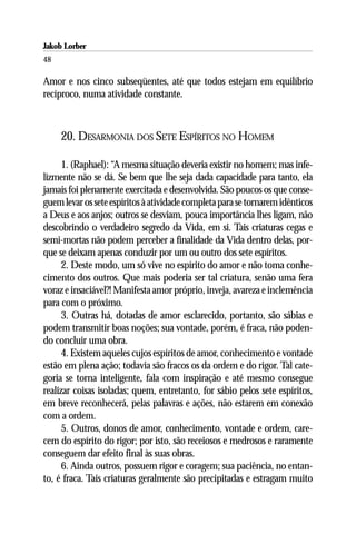 Jakob Lorber
48

Amor e nos cinco subseqüentes, até que todos estejam em equilíbrio
recíproco, numa atividade constante.



     20. DESARMONIA DOS SETE ESPÍRITOS NO HOMEM

      1. (Raphael): “A mesma situação deveria existir no homem; mas infe-
lizmente não se dá. Se bem que lhe seja dada capacidade para tanto, ela
jamais foi plenamente exercitada e desenvolvida. São poucos os que conse-
guem levar os sete espíritos à atividade completa para se tornarem idênticos
a Deus e aos anjos; outros se desviam, pouca importância lhes ligam, não
descobrindo o verdadeiro segredo da Vida, em si. Tais criaturas cegas e
semi-mortas não podem perceber a finalidade da Vida dentro delas, por-
que se deixam apenas conduzir por um ou outro dos sete espíritos.
      2. Deste modo, um só vive no espírito do amor e não toma conhe-
cimento dos outros. Que mais poderia ser tal criatura, senão uma fera
voraz e insaciável?! Manifesta amor próprio, inveja, avareza e inclemência
para com o próximo.
      3. Outras há, dotadas de amor esclarecido, portanto, são sábias e
podem transmitir boas noções; sua vontade, porém, é fraca, não poden-
do concluir uma obra.
      4. Existem aqueles cujos espíritos de amor, conhecimento e vontade
estão em plena ação; todavia são fracos os da ordem e do rigor. Tal cate-
goria se torna inteligente, fala com inspiração e até mesmo consegue
realizar coisas isoladas; quem, entretanto, for sábio pelos sete espíritos,
em breve reconhecerá, pelas palavras e ações, não estarem em conexão
com a ordem.
      5. Outros, donos de amor, conhecimento, vontade e ordem, care-
cem do espírito do rigor; por isto, são receiosos e medrosos e raramente
conseguem dar efeito final às suas obras.
      6. Ainda outros, possuem rigor e coragem; sua paciência, no entan-
to, é fraca. Tais criaturas geralmente são precipitadas e estragam muito
 