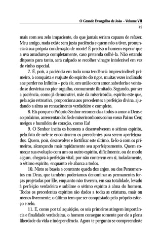 O Grande Evangelho de João – Volume VII
                                                                        49

mais com seu zelo impaciente, do que jamais seriam capazes de refazer.
Meu amigo, nada existe sem justa paciência e quem não a tiver, pronun-
ciará sua própria condenação de morte! É preciso o homem esperar que
a uva amadureça completamente, caso pretenda colhê-la. Não estando
disposto para tanto, será culpado se recolher vinagre intolerável em vez
de vinho especial.
      7. É, pois, a paciência em tudo uma tendência imprescindível: pri-
meiro, à conquista e reajuste do espírito do rigor, muitas vezes inclinado
a se perder no Infinito – pois ele, em união com amor, sabedoria e vonta-
de se desvirtua no pior orgulho, comumente ilimitado. Segundo, por ser
a paciência, como já demonstrei, mãe da misericórdia, espírito este que,
pela ação retroativa, proporciona aos precedentes a perfeição divina, aju-
dando a alma ao renascimento verdadeiro e completo.
      8. Eis porque o Próprio Senhor recomenda a todos o amor a Deus e
ao próximo, acrescentando: Sede misericordiosos como vosso Pai no Céu;
meigos e humildes de coração, como Eu!
      9. O Senhor incita os homens a desenvolverem o sétimo espírito,
pelo fato de nele se encontrarem os precedentes para serem aperfeiçoa-
dos. Quem, pois, desenvolver e fortificar este último, fa-lo-á com os pri-
meiros, alcançando mais rapidamente seu aperfeiçoamento. Quem co-
meçar sua evolução com um ou outro espírito, dificilmente, ou de modo
algum, chegará à perfeição vital, por não conterem em si, isoladamente,
o sétimo espírito, enquanto ele abarca a todos.
      10. Nisto se baseia a constante queda dos anjos, ou dos Pensamen-
tos em Deus, que também poderíamos denominar as permanentes for-
ças projetadas por Ele, enquanto não tiverem, em sua totalidade, levado
à perfeição verdadeira e sublime o sétimo espírito à alma do homem.
Todos os precedentes espíritos são dados a todas as criaturas, mais ou
menos livremente; o último tem que ser conquistado pelo próprio esfor-
ço e zelo.
      11. E, como por tal aquisição, os seis primeiros atingem importân-
cia e finalidade verdadeiras, o homem consegue somente por ele a plena
liberdade da vida e independência. Agora te pergunto se compreendeste
 
