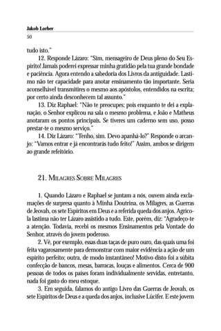 Jakob Lorber
50

tudo isto.”
     12. Responde Lázaro: “Sim, mensageiro de Deus pleno do Seu Es-
pírito! Jamais poderei expressar minha gratidão pela tua grande bondade
e paciência. Agora entendo a sabedoria dos Livros da antiguidade. Lasti-
mo não ter capacidade para anotar ensinamento tão importante. Seria
aconselhável transmitires o mesmo aos apóstolos, entendidos na escrita;
por certo ainda desconhecem tal assunto.”
     13. Diz Raphael: “Não te preocupes; pois enquanto te dei a expla-
nação, o Senhor explicou na sala o mesmo problema, e João e Matheus
anotaram os pontos principais. Se tiveres um caderno sem uso, posso
prestar-te o mesmo serviço.”
     14. Diz Lázaro: “Tenho, sim. Devo apanhá-lo?” Responde o arcan-
jo: “Vamos entrar e já encontrarás tudo feito!” Assim, ambos se dirigem
ao grande refeitório.



     21. MILAGRES SOBRE MILAGRES

      1. Quando Lázaro e Raphael se juntam a nós, ouvem ainda excla-
mações de surpresa quanto à Minha Doutrina, os Milagres, as Guerras
de Jeovah, os sete Espíritos em Deus e a referida queda dos anjos. Agríco-
la lastima não ter Lázaro assistido a tudo. Este, porém, diz: “Agradeço-te
a atenção. Todavia, recebi os mesmos Ensinamentos pela Vontade do
Senhor, através do jovem poderoso.
      2. Vê, por exemplo, essas duas taças de puro ouro, das quais uma foi
feita vagarosamente para demonstrar com maior evidência a ação de um
espírito perfeito; outra, de modo instantâneo! Motivo disto foi a súbita
confecção de bancos, mesas, barracas, louças e alimentos. Cerca de 900
pessoas de todos os países foram individualmente servidas, entretanto,
nada foi gasto do meu estoque.
      3. Em seguida, falamos do antigo Livro das Guerras de Jeovah, os
sete Espíritos de Deus e a queda dos anjos, inclusive Lúcifer. E este jovem
 