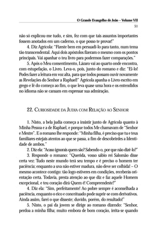 O Grande Evangelho de João – Volume VII
                                                                         51

não só explicou-me tudo, e sim, fez com que tais assuntos importantes
fossem anotados em um caderno, o que posso te provar!”
     4. Diz Agrícola: “Fizeste bem em persuadi-lo para tanto, num tema
tão transcendental. Aqui dois apóstolos fizeram o mesmo com os pontos
principais. Vai apanhar o teu livro para podermos fazer comparações.”
     5. Após o Meu consentimento, Lázaro vai ao quarto onde encontra,
com estupefação, o Livro. Leva-o, pois, junto do romano e diz: “Ei-lo!
Podes fazer a leitura em voz alta, para que todos possam ouvir novamente
as Revelações do Senhor a Raphael!” Agrícola apanha o Livro escrito em
grego e lê do começo ao fim, o que leva quase uma hora e os entendidos
no idioma não se cansam em expressar sua admiração.



     22. CURIOSIDADE DA JUDIA COM RELAÇÃO AO SENHOR

     1. Nisto, a bela judia começa a insistir junto de Agrícola quanto à
Minha Pessoa e a de Raphael, e porque todos Me chamavam de “Senhor
e Mestre”. E o romano lhe responde: “Minha filha, é preciso que tu e teus
familiares estejais atentos ao que se passa, a fim de descobrirdes a Identi-
dade de ambos.”
     2. Diz ela: “Acaso ignorais quem são? Sabendo-o, por que não dizê-lo?”
     3. Responde o romano: “Querida, vosso sábio rei Salomão disse
certa vez: Tudo neste mundo terá seu tempo e é preciso o homem ter
paciência; enquanto a uva não estiver madura, não deve ser colhida! – O
mesmo acontece contigo: tão logo estiveres em condições, receberás ori-
entação certa. Todavia, presta atenção ao que diz e faz aquele Homem
excepcional, e teu coração dirá Quem é! Compreendeste?”
     4. Diz ela: “Sim, perfeitamente! Ao pobre sempre é aconselhada a
paciência, enquanto o rico e conceituado pode suprir-se com derivativos.
Ainda assim, farei o que disseste; duvido, porém, do resultado!”
     5. Nisto, o pai da jovem se dirige ao romano dizendo: “Senhor,
perdoa a minha filha; muito embora de bom coração, irrita-se quando
 